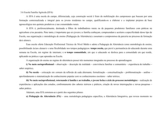 3.6 Escola Família Agrícola (EFA)
A EFA é uma escola do campo, diferenciada, cuja construção social é fruto da mobilização dos camponeses que buscam por uma
formação contextualizada e integral para os jovens residentes no campo, qualificando-os a elaborar e a implantar projetos de base
agroecológica nos quintais produtivos e nas comunidades rurais.
A EFA é, preferencialmente, destinada a filhos de trabalhadores rurais ou de pequenos produtores familiares com práticas na
agricultura e/ou pecuária. Para tanto, é importante que a/o jovem e a família conheçam, compreendam e aceitem a especificidade desse tipo de
Escola, sua organização e metodologia de ensino (Pedagogia da Alternância) e assumam o compromisso da parceria no processo de formação
da/o aluna/o.
Essa escola oferta Educação Profissional Técnica de Nível Médio e adota a Pedagogia da Alternância como metodologia de ensino,
possibilitando às/aos alunas/o s uma flexibilidade nos tempos pedagógicos: tempo escola, que prevê a permanência do educando durante uma
semana na Escola, em regime de internato; e o tempo comunidade, em que o educando se desloca para a comunidade em que reside,
aplicando na prática o que aprendeu na Escola.
A organização do ensino no regime de alternância possui três momentos integrados no processo de aprendizagem:
i) No meio socioprofissional – observação – descrição da realidade – convivência familiar e comunitária – experiência do trabalho –
saber empírico;
ii) Na escola – colocação em comum da reflexão de cada alternante, formalização – conceitualização – problematização – análise –
aprofundamento e sistematização do conhecimento popular com os conhecimentos escolares – saber teórico;
iii) No meio socioprofissional, retornando à família e ao trabalho, o jovem fecha o ciclo do processo metodológico – realização de
experiências e aplicações dos estudos, confrontamento dos saberes teóricos e práticos, criação de novas interrogações e novas pesquisas –
saber prático.
Ademais, uma EFA estrutura-se a partir dos seguintes pilares:
a) Pedagogia da Alternância (PA) – uma metodologia pedagógica específica, a Alternância Integrativa, que reveza momento no
 