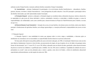 ambiente escolar (Tempo Escola) e momento ambiente familiar comunitário (Tempo Comunidade);
b) Associativismo – princípio fundamental da participação e do envolvimento das/dos beneficiárias/os - educandas/os, famílias,
gestores, docentes, servidores e demais funcionárias/os - como protagonistas do poder educativo. Uma EFA pressupõe a participação efetiva
das famílias interessadas, que estão representadas na/pela Associação;
c) Formação Integral – promove a educação e a formação integral, ao considerar todas as dimensões da pessoa; valoriza e desenvolve
as capacidades de cada jovem de forma individual e coletiva, estimulando a iniciativa, a criatividade, o trabalho em grupo e o senso de
responsabilidade e de solidariedade; assim como contribui para o desenvolvimento do Projeto de Vida/Profissional junto à família e ao meio
em que vive;
d) Desenvolvimento Local Sustentável – formação dos jovens, de suas famílias e dos demais atores envolvidos, tendo como objetivo
principal o fortalecimento da agricultura familiar, com enfoque agroecológico e a inserção profissional e empreendedora dos jovens no meio
rural.
3.7 Educação Especial
A Educação Especial é uma modalidade de ensino que perpassa todos os níveis, etapas e modalidades, e direciona ações ao
atendimento em consonância com as necessidades e as especificidades das/dos alunas/os no processo educacional.
Na busca pela efetivação de uma política pública de acesso universal à educação, em 1988, a Constituição Federal trouxe como um dos
seus objetivos fundamentais “promover o bem de todos, sem preconceitos de origem, de raça, de gênero, de cor, de idade e de quaisquer outras
formas de discriminação” (art. 3º, inciso IV). E, no art. 205, define a educação como um direito de todos, garantindo o pleno desenvolvimento
da pessoa ao exercício da cidadania e a qualificação para o trabalho. Já no art. 206, inciso I, estabelece a “igualdade de condições de acesso e
permanência na escola” como um dos princípios para o ensino e garante, como dever do Estado, a oferta do atendimento educacional
especializado, preferencialmente, na rede regular de ensino (art. 208).
 