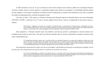 A LDB recomenda, em seu art. 59, que os sistemas de ensino devem assegurar às/aos alunas/os, público-alvo da Educação Especial:
currículos, métodos, técnicas, recursos educativos e organização singulares para atender às necessidades e à terminalidade específica àqueles
que não atingiram o nível cognitivo satisfatório à conclusão do Ensino Fundamental, em virtude de suas deficiências; assim como a aceleração
de estudos aos superdotados para a conclusão do programa escolar.
Com base na LDB, o CNE aprovou as Diretrizes Nacionais para Educação Especial na Educação Básica, por meio da Resolução
CNE/CEB nº 02/2001 e determina no art. 8º que as escolas regulares devem prever e prover, na organização de suas classes comuns, o
seguinte:
flexibilizações e adaptações curriculares que considerem o significado prático e instrumental dos conteúdos básicos, metodologias de ensino e
recursos didáticos diferenciados e processos de avaliação adequados ao desenvolvimento dos alunas/os que apresentam necessidades educacionais
especiais, em consonância com o projeto pedagógico da escola, respeitada a frequência obrigatória. (BRASIL, 2001).
Nessa perspectiva, a Educação Especial requer uma dinâmica curricular que promova a participação de suas/seus alunas/os nas
atividades desenvolvidas em sala de aula e fora dela e que elas/eles aprendam sobre os mesmos conhecimentos ensinados aos demais. Desse
modo, compreendemos que:
É de fundamental importância salientar que o currículo não deve ser concebido de maneira a ser o aluno quem se adapte aos moldes que a escola
oferece, mas como um campo aberto à diversidade. Essa diversidade não é no sentido de que cada aluno poderia aprender conteúdos diferentes,
mas sim aprender conteúdos de diferentes maneiras. Para efetivar tal acontecimento, ao planejar, o professor precisa estabelecer expectativas altas
e criar oportunidades para todos as/os alunas/os aprenderem com sucesso, incluídos todos (REGO, 2016).
Todo planejamento educacional deve atender a uma série de necessidades e especificidades que primam por um atendimento de qualidade. Isso não
quer dizer que o único responsável por um currículo inclusivo é o professor em sala de aula, uma vez que:
Um Currículo fundamentado na perspectiva da inclusão precisa ser construído, de fato, pelo sistema educacional brasileiro (principalmente na
escola), pois passa pela formação inicial e continuada de professores, pela organização do trabalho pedagógico, pelo desvelamento e superação de
práticas culturais e pedagógicas que perpetuam preconceitos e reforçam discriminações (REGO, 2016).
 