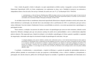 Com o intuito de garantir o direito à educação e ao apoio especializado no âmbito escolar, é assegurado o serviço de Atendimento
Educacional Especializado (AEE), de forma complementar e/ou suplementar ao aluno, com a finalidade de promover sua autonomia e
independência dentro e fora da escola. Este serviço é ofertado, de acordo com o art. 9°, § 2° da Resolução CEE n° 456/2016:
[...] prioritariamente, na Sala de Recursos Multifuncionais (SRM) da própria escola ou em outra escola de ensino regular, no turno inverso da
escolarização, podendo ser realizado, ainda em Centros de Atendimento Educacional Especializado públicos ou privados, sem fins lucrativos,
conveniados com as Secretarias Estadual e Municipais de Educação. (CEARÁ, 2016)
As atividades desenvolvidas no atendimento educacional especializado diferenciam-se daquelas realizadas na sala de aula comum, não
sendo substitutivas à escolarização, mas devendo haver uma articulação entre os profissionais do AEE e os professores, para que ocorra a
mútua colaboração. Essa inter-relação é fundamental, favorece a acessibilidade ao currículo e a um ensino que proporcione a aprendizagem e a
participação de todos.
Nesse contexto, a avaliação é um processo de análise do ensino e da aprendizagem que ocorre em vários momentos, cabendo à escola
desenvolver diferentes estratégias para que este processo aconteça de acordo com as potencialidades e com os conhecimentos adquiridos
pelas/os alunas/os. Não esquecendo que a função da avaliação é a de subsidiar a aprendizagem, de forma a garantir a equidade e a superação
da categorização, valorizando cada etapa de crescimento/evolução da aprendizagem de cada aluno, visto que:
A avaliação pedagógica como processo dinâmico considera tanto conhecimento prévio e o nível atual de desenvolvimento do aluno quanto às
possibilidades de aprendizagem futura, configurando uma ação pedagógica processual e formativa que analisa o desempenho do aluno em relação
ao seu progresso individual, prevalecendo na avaliação os aspectos qualitativos que indiquem as intervenções pedagógicas do professor. No
processo de avaliação, o professor deve criar estratégias considerando que algumas/uns alunas/os podem demandar ampliação do tempo para a
realização dos trabalhos e o uso da língua de sinais, de textos em Braille, de informática ou de tecnologia assistiva como uma prática cotidiana
(BRASIL, 2008).
A aceitação, o reconhecimento, a conscientização, o respeito às diferenças e a garantia da equidade de oportunidades norteiam as
políticas públicas pautadas na concretização de ações que propiciem a individualidade, a ética, o direito à cidadania e, principalmente, a
participação ativa das/dos alunas/os, público-alvo da Educação Especial na sociedade. A igualdade de oportunidades está relacionada com a
 