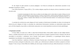IV- das relações de poder presentes no processo pedagógico e nas formas de construção dos conhecimentos associados às suas
identidades sociopolíticas e culturais.
Como afirma Nascimento e Urquiza (2010, p. 125), os saberes indígenas, específicos de cada povo, devem se materializar no currículo
da escola, assim:
A expectativa da participação dos saberes locais no cotidiano da escola indígena, além do caráter político de respeito à diferença, tem como
pressuposto a interculturalidade que exige procedimentos no sentido de: desterritorializar o mapa das culturas dominantes que, historicamente se
colocaram como únicas a serem transmitidas apropriando-se da mesma naquilo que ela tem de relevante para a autonomia de cada povo e, ao
mesmo tempo, considerar os chamados saberes tradicionais em um contexto historicamente dinâmico e em constante processo de tradução e
ressignificação.
A construção dos currículos das escolas indígenas do Ceará é pautada no fortalecimento da identidade, da cultura e da valorização da
história dos povos indígenas do Estado, na articulação dos conhecimentos historicamente construídos aos conhecimentos próprios desses
povos, de forma integrada, em que ambos os conhecimentos sejam postos com a mesma importância no processo de ensino-aprendizagem.
4. Organização curricular
O Ensino Médio, de acordo com a LDB, é a etapa final da Educação Básica, direito público subjetivo de todo cidadão brasileiro.
Todavia, a realidade educacional do país tem mostrado que essa etapa representa um gargalo na garantia do direito à educação. Para além da
necessidade de universalizar o atendimento, tem-se mostrado crucial garantir a permanência e as aprendizagens das/dos alunas/os,
respondendo às suas demandas e às suas aspirações presentes e futuras.
Como bem identificam e explicitam as Diretrizes Curriculares Nacionais para o Ensino Médio, é preciso levar em consideração o
prisma de um imenso contingente de adolescentes, jovens e adultos, que se diferenciam por condições de existência e perspectivas de futuro
desiguais. É nesse viés que o Ensino Médio deve trabalhar, pois está em jogo a recriação da escola que, embora não possa por si só resolver as
 