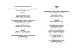 Sebastião Júnior Teixeira Vasconcelos
CoOrdenador de Área – Ciências Humanas e Sociais Aplicadas
Paulo Venício Braga de Paula
História
Redatores
Antonio Helonis Borges Brandão
Renata Paula de Oliveira Leite
Sara Maria Rodrigues Ferreira Feitosa
Colaboradores externos (revisores e leitores críticos)
Francisco de Assis Sales e Costa Júnior
Júlio César Saunders de Araújo
Marcos Felipe Vicente
Marden Cristian Ferreira Cruz
Pedro Henrique Parente de Mesquita
Geografia
Redatores
Ricardo Lucas Gouveia Gomes
Sandra Alves da Rocha Rodrigues
Colaboradores externos (revisores e leitores críticos)
Cícero Barbosa Taveira
Marcos da Silva Rocha
Simone de Sousa Viana
Filosofia
Redator
Antônio Alex Pereira de Sousa
Colaboradores externos (revisores e leitores críticos)
Andréa Coutinho Pessoa de Oliveira
Debora Klippel Fofano
Loan dos Santos Medeiros
Renato Almeida de Oliveira
Sociologia
Redatora
Maria Veirislene Lavor Sousa
Colaboradores externos (revisores e leitores críticos)
Brena Kecia Andrade de Oliveira
Cyntia Kelly de Sousa Lopes
Danyelle Nilin Gonçalves
Diocleide Lima Ferreira
Francisco Oliveira Pascoal Júnior
Francisco Thiago Rocha Vasconcelos
Francisco Willams Ribeiro Lopes
Irapuan Peixoto Lima Filho
João Aldenir Vieira da Silva
Joana Eliza Rower
José Anchieta de Souza Filho
Manoel Moreira de Sousa Neto
Maria Raquel de Carvalho Azevedo
Newton Malveira Freire
Rosemary de Oliveira Almeida
 