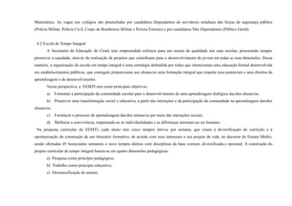 Matemática. As vagas nos colégios são preenchidas por candidatos Dependentes de servidores estaduais das forças de segurança pública
(Polícia Militar, Polícia Civil, Corpo de Bombeiros Militar e Perícia Forense) e por candidatos Não Dependentes (Público Geral).
4.2 Escola de Tempo Integral
A Secretaria da Educação do Ceará tem empreendido esforços para um ensino de qualidade nas suas escolas, procurando sempre
promover a equidade, através da realização de projetos que contribuam para o desenvolvimento do jovem em todas as suas dimensões. Dessa
maneira, a organização da escola em tempo integral é uma estratégia defendida por todos que intencionam uma educação formal desenvolvida
em estabelecimentos públicos, que consigam proporcionar aos alunas/os uma formação integral que respeite seus potenciais e seus direitos de
aprendizagem e de desenvolvimento.
Nessa perspectiva, a EEMTI tem como principais objetivos:
a) Fomentar a participação da comunidade escolar para o desenvolvimento de uma aprendizagem dialógica das/dos alunas/os;
b) Promover uma transformação social e educativa, a partir das interações e da participação da comunidade na aprendizagem das/dos
alunas/os;
c) Fortalecer o processo de aprendizagem das/dos alunas/os por meio das interações sociais;
d) Melhorar a convivência, respeitando-se as individualidades e as diferenças inerentes ao ser humano.
Na proposta curricular da EEMTI, cada aluno tem cinco tempos letivos por semana, que visam à diversificação do currículo e à
oportunização da construção de um itinerário formativo, de acordo com seus interesses e seu projeto de vida, no decorrer do Ensino Médio,
sendo ofertadas 45 horas/aulas semanais e nove tempos diários com disciplinas da base comum, diversificada e opcional. A construção do
projeto curricular de tempo integral baseia-se em quatro dimensões pedagógicas:
a) Pesquisa como princípio pedagógico;
b) Trabalho como princípio educativo;
c) Desmassificação do ensino;
 