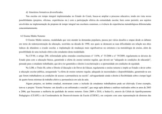 d) Itinerários formativos diversificados.
Nas escolas em tempo integral implementadas no Estado do Ceará, busca-se ampliar o processo educativo, tendo em vista novas
possibilidades (projetos, oficinas, experiências etc.) com a participação efetiva da comunidade escolar, bem como permitir, aos sujeitos
envolvidos na implementação da proposta de tempo integral nas escolares cearenses, a vivência de experiências metodológicas diferenciadas
concomitantemente.
4.3 Ensino Médio Noturno
O Ensino Médio noturno, modalidade que veio atender às demandas populares, passou por vários desafios e etapas desde os debates
em torno da redemocratização da educação, ocorridos na década de 1990, nos quais se destacam as suas dificuldades em relação aos altos
índices de abandono e evasão escolar, a implantação de mudanças mais significativas na estrutura e na metodologia de ensino, além da
possibilidade de uma inclusão efetiva dos estudantes desta modalidade.
Na CF/88, o artigo 208, reformulado pelas emendas constitucionais n° 14/96, n° 53/2006 e n° 59/2009, regulamenta os deveres do
Estado para com a educação básica, garantindo a oferta do ensino noturno regular, que deverá ser “adequado às condições do educando”,
pensado para o estudante trabalhador, que deve ter garantidos o direito à escolarização e a oportunidade em condições de equidade.
Na LDB, o Título III, sobre o Direito à Educação e do Dever de Educar, regulamenta o ensino noturno e impõe ao Estado o dever sobre
a educação escolar pública, assegurando “a oferta de ensino noturno regular, adequado às necessidades e disponibilidades, garantindo-se aos
que forem trabalhadores as condições de acesso e permanência na escola”, salvaguardando ainda o direito à flexibilidade sobre o tempo legal
de quatro horas mínimas de trabalho efetivo e permanência em sala de aula.
Alguns projetos, no âmbito estadual, mostraram como a inclusão de estudantes trabalhadores pode ser efetivada. Como exemplo,
tem-se o projeto “Ensino Noturno: um desafio a ser enfrentado e vencido”, que surge após debates e análises realizados sobre os anos de 2003
a 2006, que buscaram a melhoria da qualidade do ensino noturno. Entre 2009 e 2010, a Seduc-Ce, através da Célula de Aperfeiçoamento
Pedagógico (CEAPE) e da Coordenadoria de Desenvolvimento da Escola (CDESC), em conjunto com uma representação de diretores das
 