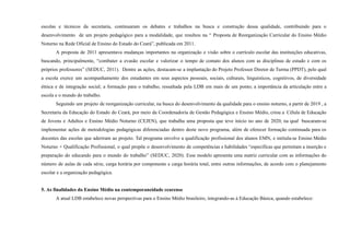 escolas e técnicos da secretaria, continuaram os debates e trabalhos na busca e construção dessa qualidade, contribuindo para o
desenvolvimento de um projeto pedagógico para a modalidade, que resultou na “ Proposta de Reorganização Curricular do Ensino Médio
Noturno na Rede Oficial de Ensino do Estado do Ceará”, publicada em 2011.
A proposta de 2011 apresentava mudanças importantes na organização e visão sobre o currículo escolar das instituições educativas,
buscando, principalmente, “combater a evasão escolar e valorizar o tempo de contato dos alunos com as disciplinas de estudo e com os
próprios professores” (SEDUC, 2011). Dentre as ações, destacam-se a implantação do Projeto Professor Diretor de Turma (PPDT), pelo qual
a escola exerce um acompanhamento dos estudantes em seus aspectos pessoais, sociais, culturais, linguísticos, cognitivos, de diversidade
étnica e de integração social; a formação para o trabalho, ressaltada pela LDB em mais de um ponto; a importância da articulação entre a
escola e o mundo do trabalho.
Seguindo um projeto de reorganização curricular, na busca do desenvolvimento da qualidade para o ensino noturno, a partir de 2019 , a
Secretaria da Educação do Estado do Ceará, por meio da Coordenadoria de Gestão Pedagógica e Ensino Médio, criou a Célula de Educação
de Jovens e Adultos e Ensino Médio Noturno (CEJEN), que trabalha uma proposta que teve início no ano de 2020, na qual buscaram-se
implementar ações de metodologias pedagógicas diferenciadas dentro deste novo programa, além de oferecer formação continuada para os
docentes das escolas que aderiram ao projeto. Tal programa envolve a qualificação profissional dos alunos EMN, e intitula-se Ensino Médio
Noturno + Qualificação Profissional, o qual propõe o desenvolvimento de competências e habilidades “específicas que permitam a inserção e
preparação do educando para o mundo do trabalho” (SEDUC, 2020). Esse modelo apresenta uma matriz curricular com as informações do
número de aulas de cada série, carga horária por componente e carga horária total, entre outras informações, de acordo com o planejamento
escolar e a organização pedagógica.
5. As finalidades do Ensino Médio na contemporaneidade cearense
A atual LDB estabelece novas perspectivas para o Ensino Médio brasileiro, integrando-as à Educação Básica, quando estabelece:
 