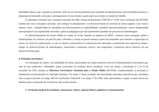 habilidades básicas, que, segundo as diretrizes, além de servirem de parâmetro para avaliação da educação básica, devem também promover a
preparação do educando, tanto para o prosseguimento de seus estudos, quanto para sua inserção no mundo do trabalho.
É importante considerar que a proposta curricular da LDB, retirada da Resolução CEB/CNE nº 15/98, com a instituição das DCNEM,
ressalta uma nova concepção curricular, com enfoque no planejamento e no desenvolvimento do currículo de forma orgânica. Com vistas a
superar, assim, multiplicidade de disciplinas sem direcionamento ou aplicabilidade, conteúdos descontextualizados, ensino fundamentado
numa perspectiva de organicidade curricular e práticas pedagógicas que não oportunizam equidade nos processos de aprendizagem.
O redimensionamento do Ensino Médio no estado do Ceará, baseado na proposta da BNCC, orienta-se pela concepção global e
interdisciplinar de currículo, da qual faz parte, sobretudo, a crença na pessoa humana a partir dos postulados que norteiam a organização do
ensino em Áreas do conhecimento, no que se referem a potencializar os subsunçores dos educandos, considerando seus respectivos tempo e
estágio de desenvolvimento da aprendizagem, valorizando a construção coletiva, mas respeitando a autonomia das/os alunas/os em seu
desenvolvimento geral.
6. Princípios norteadores
As concepções de sujeito e de modalidade de ensino, apresentadas nas seções anteriores, devem ser fundamentadas em princípios que,
mais do que conhecidos e difundidos, sejam vivenciados no cotidiano das/os estudantes. Com esse intuito, a Resolução nº 3, de 21 de
novembro de 2018, atualiza as Diretrizes Curriculares Nacionais para o Ensino Médio (DCNEM), complementando os princípios e
fundamentos já preconizados na legislação brasileira. No artigo 5º dessa resolução, são apresentados princípios específicos que, articulados
com os gerais previstos no artigo 206 da Constituição Federal/88 e no artigo 3º da LDB, serão apresentados, a seguir, os quais devem ser
basilares para a construção do currículo de cada escola cearense.
I - Formação integral do estudante, expressa por valores, aspectos físicos, cognitivos e socioemocionais
 