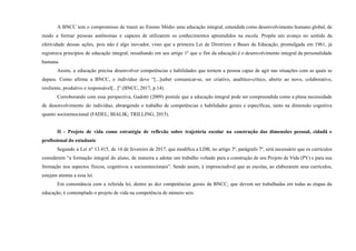 A BNCC tem o compromisso de trazer ao Ensino Médio uma educação integral, entendida como desenvolvimento humano global, de
modo a formar pessoas autônomas e capazes de utilizarem os conhecimentos apreendidos na escola. Propõe um avanço no sentido da
efetividade dessas ações, pois não é algo inovador, visto que a primeira Lei de Diretrizes e Bases da Educação, promulgada em 1961, já
registrava princípios de educação integral, ressaltando em seu artigo 1º que o fim da educação é o desenvolvimento integral da personalidade
humana.
Assim, a educação precisa desenvolver competências e habilidades que tornem a pessoa capaz de agir nas situações com as quais se
depara. Como afirma a BNCC, o indivíduo deve “[...]saber comunicar-se, ser criativo, analítico-crítico, aberto ao novo, colaborativo,
resiliente, produtivo e responsável[...]” (BNCC, 2017, p.14).
Corroborando com essa perspectiva, Gadotti (2009) postula que a educação integral pode ser compreendida como a plena necessidade
de desenvolvimento do indivíduo, abrangendo o trabalho de competências e habilidades gerais e específicas, tanto na dimensão cognitiva
quanto socioemocional (FADEL; BIALIK; TRILLING, 2015).
II - Projeto de vida como estratégia de reflexão sobre trajetória escolar na construção das dimensões pessoal, cidadã e
profissional do estudante
Segundo a Lei nº 13.415, de 16 de fevereiro de 2017, que modifica a LDB, no artigo 3º, parágrafo 7º, será necessário que os currículos
considerem “a formação integral do aluno, de maneira a adotar um trabalho voltado para a construção de seu Projeto de Vida (PV) e para sua
formação nos aspectos físicos, cognitivos e socioemocionais”. Sendo assim, é imprescindível que as escolas, ao elaborarem seus currículos,
estejam atentas a essa lei.
Em consonância com a referida lei, dentre as dez competências gerais da BNCC, que devem ser trabalhadas em todas as etapas da
educação, é contemplado o projeto de vida na competência de número seis:
 