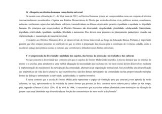 IV - Respeito aos direitos humanos como direito universal
De acordo com a Resolução nº1, de 30 de maio de 2012, os Direitos Humanos podem ser compreendidos como um conjunto de direitos
internacionalmente reconhecidos e ligados aos Estados Democráticos de Direito por meio dos direitos civis, políticos, sociais, econômicos,
culturais e ambientais, sejam eles individuais, coletivos, transindividuais ou difusos, objetivando garantir a igualdade, a equidade e a dignidade
humana. Os princípios que compreendem os Direitos Humanos são diversidade, singularidade, pluralidade, solidariedade, fraternidade,
dignidade, coletividade, igualdade, equidade, liberdade e autonomia. Eles devem estar presentes no planejamento pedagógico, visando sua
implementação e manutenção de maneira universal.
O respeito aos Direitos Humanos deve ser desenvolvido de forma transversal, ao longo da Educação Básica. Portanto, é importante
garantir que eles estejam presentes no currículo no que se refere à preparação das pessoas para a construção de vivências cidadãs, sendo a
escola um espaço para práticas sociais e culturais que corroboram e difundem esses direitos universais.
V - Compreensão da diversidade e realidade dos sujeitos, das formas de produção e do trabalho e das culturas
No que concerne à diversidade dos contextos em que os sujeitos do Ensino Médio estão inseridos, é preciso destacar que os sistemas de
ensino e as escolas, para atenderem a uma melhor adequação às necessidades das/os alunas/os e do meio social, devem desenvolver, mediante
a implementação de mecanismos de participação da comunidade, alternativas de organização institucional. Isso possibilita uma diversificação
das experiências de vida das/os alunas/os, das/os professores e das/dos demais participantes da comunidade escolar, proporcionando múltiplas
formas de diálogo e estimulando a afetividade, a curiosidade e o espírito inventivo.
É nesse contexto que a escola de Ensino Médio pode representar o espaço de formação para que uma/um jovem aprenda de modo
diferente, ou seja, aproximando-se da realidade de outras formas que possam, de fato, construir novos saberes para a cultura de seu tempo,
pois, segundo o Parecer CEB nº 1598, 15 de abril de 1998, “é necessário que as escolas tenham identidade como instituições de educação de
jovens e que essa identidade seja diversificada em função das características do meio social e da clientela”.
 