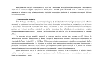 Nessa perspectiva, sugerimos que a escola procure educar para a sensibilidade, organizando o espaço e o tempo para o acolhimento da
diversidade das pessoas que compõem o espaço escolar. Portanto, tanto a identidade quanto a diversidade devem ser construídas e alcançadas
pela escola na formulação de sua proposta pedagógica, viabilizando possibilidades pedagógicas de organização em respeito às diferentes
condições socioculturais.
VI - Sustentabilidade ambiental
Diante da situação socioambiental, é necessário repensar o papel da educação no desenvolvimento global, uma vez que ela influencia
na mudança de atitudes e de valores individuais e coletivos que regem o bem-estar das pessoas e o futuro do nosso planeta. Nessa perspectiva,
a educação tem a responsabilidade de se alinhar com os desafios e as aspirações do século XXI e promover competências e habilidades que
permitam um crescimento econômico sustentável. Isso amplia a necessidade das/os educandas/os de compreenderem a complexa
multicausalidade da crise socioeconômica e ambiental e de contribuírem para a prevenção de efeitos nocivos no enfrentamento das mudanças
globais.
Para construção de uma sociedade sustentável, os processos educativos precisam estar integrados aos 17 Objetivos de
Desenvolvimento Sustentável (ODS) descritos na Agenda 2030 para o Desenvolvimento Sustentável, adotada pela Assembleia Geral da
Organização das Nações Unidas (ONU) em 2015. Esses ODS são decorrentes de preocupações universais e descrevem os principais desafios
de desenvolvimento para a humanidade. Para alcançá-los, os indivíduos devem se tornar agentes de mudança direcionada à sustentabilidade e
precisam de conhecimentos, habilidades, valores e atitudes que lhes permitam contribuir para a construção de um presente e de um futuro
sustentável e socialmente justo, sendo a educação, portanto, crucial para superar a dissociação sociedade/natureza.
A partir desse contexto, fala-se em Educação para o Desenvolvimento Sustentável (EDS), a qual capacita os educandos a tomar
decisões e adotar ações responsáveis para assegurar a integridade ambiental, a viabilidade econômica e a construção de uma sociedade justa
para as gerações presentes e futuras.
 