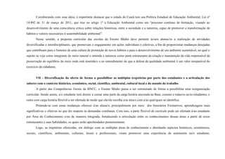 Corroborando com essa ideia, é importante destacar que o estado do Ceará tem sua Política Estadual de Educação Ambiental, Lei nº
14.892 de 31 de março de 2011, que traz no artigo 1º a Educação Ambiental como um “processo contínuo de formação, visando ao
desenvolvimento de uma consciência crítica sobre relações históricas, entre a sociedade e a natureza, capaz de promover a transformação de
hábitos e valores necessários à sustentabilidade ambiental”.
Nesse sentido, a proposta curricular das escolas do Ensino Médio deve permitir às/aos alunas/os a realização de atividades
diversificadas e interdisciplinares, que promovam o engajamento em ações individuais e coletivas, a fim de proporcionar mudanças desejadas
que contribuam para o fomento de uma cultura de promoção de novos hábitos e para o desenvolvimento de um ambiente sustentável, no qual o
sujeito se veja como integrante do meio natural e entenda a natureza como parte estruturante da criação e manutenção da vida responsável da
preservação do equilíbrio do meio onde está inserida/o e no entendimento de que a defesa da qualidade ambiental é um valor inseparável do
exercício da cidadania.
VII - Diversificação da oferta de forma a possibilitar as múltiplas trajetórias por parte dos estudantes e a articulação dos
saberes com o contexto histórico, econômico, social, científico, ambiental, cultural local e do mundo do trabalho
A partir das Competências Gerais da BNCC, o Ensino Médio passa a ser estruturado de forma a possibilitar uma reorganização
curricular. Sendo assim, a/o estudante terá direito a cursar uma parte da carga horária ancorada na Base, comum a todas/os as/os estudantes, e
outra com carga horária flexível a ser ofertada de modo que ela/ele escolha a/as área/s com a/as qual/quais se identifica.
Pretende-se com essas mudanças oferecer à/ao aluna/o, principalmente por meio dos Itinerários Formativos, aprendizagens mais
significativas e efetivas no que diz respeito às demandas cotidianas. Com isso, a parte flexível do currículo pode ser ofertada à/ao estudante
por Área do Conhecimento e/ou de maneira integrada, fortalecendo a articulação entre os conhecimentos dessas áreas a partir de eixos
estruturantes e suas habilidades, os quais serão aprofundados posteriormente.
Logo, as trajetórias oferecidas, em diálogo com as múltiplas áreas de conhecimento e abordando aspectos históricos, econômicos,
sociais, científicos, ambientais, culturais, locais e profissionais, visam promover uma experiência de autonomia na/o estudante,
 