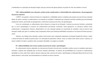 considerando-se os princípios da educação integral para que esta/este não apenas planeje seu projeto de vida, mas também o execute.
VIII - Indissociabilidade entre educação e prática social, considerando-se a historicidade dos conhecimentos e dos protagonistas
do processo educativo
A BNCC visa garantir o desenvolvimento de competências e habilidades pelas/os estudantes para atuarem nas mais diversas situações
diárias de modo a articular os conhecimentos a sua atuação na sociedade. É importante que a proposta curricular contribua para uma formação
integral da/o aluna/o, priorizando seu protagonismo e autonomia no processo de ensino e de aprendizagem.
Levar em consideração os conhecimentos das/os alunas/os ao longo de sua formação é valorizar seu percurso formativo, permitindo
que as novas aprendizagens se ancorem em conhecimentos previamente construídos. Nessa perspectiva, ao articular-se prática social,
conhecimento e protagonismo discente, distanciando-se de uma educação pautada em transmissão de conteúdos, torna-se possível uma
formação cidadã, pela qual a/o estudante esteja assegurando saberes que fortaleçam habilidades necessárias ao seu desenvolvimento pessoal e
social.
Ademais, esse diálogo entre educação e prática social suscita outro componente importante na formação integral da/o aluna/o, a saber,
o desenvolvimento de atitudes de preservação e de valorização do patrimônio cultural. Assim, ao refletir sobre fatores sociais e culturais, a/o
aluna/o também é levada/o a ponderar sobre sua própria identidade e seu papel na sociedade.
IX - Indissociabilidade entre teoria e prática no processo de ensino e aprendizagem
Os conhecimentos teóricos adquiridos em todo percurso formativo deverão estar vinculados à prática, assim a/o estudante estará apto a
encontrar a resposta mais adequada para as diversas situações enfrentadas. As práticas são possibilidades de se executar os conhecimentos
aprendidos na teoria, além disso, pode-se destacar ainda que todo o processo de ensino e aprendizagem na Educação Básica deverá servir não
apenas durante a vida escolar, mas principalmente ser utilizado em outros contextos.
 