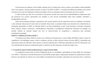 Os documentos que embasam o Ensino Médio enfatizam não só a relação entre a teoria e a prática, como também a indissociabilidade
entre os dois aspectos, conforme podemos perceber no artigo 35 da LDB e na BNCC. A resolução de problemas da realidade social, cultural
ou natural, assim como, dos fundamentos científico-tecnológicos, devem ser alcançadas através da associação entre teoria e prática.
É válido ressaltar que todos as/os envolvidas/os nesse processo deverão estar cientes de sua responsabilidade em implementar ações
que promovam essa conexão, apresentando a/ao estudante as mais diversas possibilidades diante dessa realidade, salientando a
interdependência entre elas.
Diante desses princípios pontuados, compreende-se que o projeto educativo tem um compromisso entre as/os estudantes, suas famílias
e cada instituição educacional do Ceará onde será realizado. Desse modo, os princípios listados neste documento são complementares às
informações apresentadas no DCRC da Educação Infantil e do Ensino Fundamental, no qual foram discutidos os princípios norteadores
(éticos, políticos, estéticos, contextuais e interdisciplinares) relacionados ao protagonismo infantojuvenil, promotores da equidade e da
inclusão, basilares da educação integral com foco no desenvolvimento de competências e responsáveis pela articulação
escola/família/comunidade.
PARTE II - FORMAÇÃO GERAL BÁSICA
A Formação Geral Básica (FGB), de acordo com as Diretrizes Curriculares para o Ensino Médio (DCNEM), compõe o núcleo das
competências e das habilidades comuns a todos os estudantes, previstas na Base Nacional Comum Curricular (BNCC), considerando uma
carga horária máxima de 1800 horas. Dessa maneira, as matrizes elaboradas para a FGB foram organizadas por Área do Conhecimento, mas
com a identificação dos objetos de conhecimentos gerais e específicos de cada componente curricular que integra a área.
7. A transição da etapa do Ensino Fundamental para a etapa do Ensino Médio
As competências desenvolvidas no Ensino Fundamental devem ser consolidadas e aprofundadas no Ensino Médio. Em consonância
com a BNCC, o Documento Curricular Referencial do Ceará (DCRC) propõe superar a fragmentação disciplinar do conhecimento de modo a
promover uma educação em sintonia com as necessidades contemporâneas das juventudes, organizando uma escola que cultive a autonomia
 