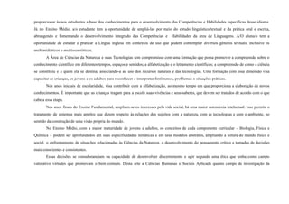 proporcionar às/aos estudantes a base dos conhecimentos para o desenvolvimento das Competências e Habilidades específicas desse idioma.
Já no Ensino Médio, a/o estudante tem a oportunidade de ampliá-las por meio do estudo linguístico/textual e da prática oral e escrita,
abrangendo e fomentando o desenvolvimento integrado das Competências e Habilidades da área de Linguagens. A/O aluna/o tem a
oportunidade de estudar e praticar a Língua inglesa em contextos de uso que podem contemplar diversos gêneros textuais, inclusive os
multimidiáticos e multissemióticos.
A Área de Ciências da Natureza e suas Tecnologias tem compromisso com uma formação que possa promover a compreensão sobre o
conhecimento científico em diferentes tempos, espaços e sentidos; a alfabetização e o letramento científicos; a compreensão de como a ciência
se constituiu e a quem ela se destina, associando-a ao uso dos recursos naturais e das tecnologias. Uma formação com essa dimensão visa
capacitar as crianças, os jovens e os adultos para reconhecer e interpretar fenômenos, problemas e situações práticas.
Nos anos iniciais de escolaridade, visa contribuir com a alfabetização, ao mesmo tempo em que proporciona a elaboração de novos
conhecimentos. É importante que as crianças tragam para a escola suas vivências e seus saberes, que devem ser tratados de acordo com o que
cabe a essa etapa.
Nos anos finais do Ensino Fundamental, ampliam-se os interesses pela vida social, há uma maior autonomia intelectual. Isso permite o
tratamento de sistemas mais amplos que dizem respeito às relações dos sujeitos com a natureza, com as tecnologias e com o ambiente, no
sentido da construção de uma visão própria do mundo.
No Ensino Médio, com a maior maturidade de jovens e adultos, os conceitos de cada componente curricular – Biologia, Física e
Química – podem ser aprofundados em suas especificidades temáticas e em seus modelos abstratos, ampliando a leitura do mundo físico e
social, o enfrentamento de situações relacionadas às Ciências da Natureza, o desenvolvimento do pensamento crítico e tomadas de decisões
mais conscientes e consistentes.
Essas decisões se consubstanciam na capacidade de desenvolver discernimento e agir segundo uma ética que tenha como campo
valorativo virtudes que promovam o bem comum. Desta arte a Ciências Humanas e Sociais Aplicada quanto campo de investigação da
 
