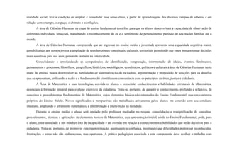 realidade social, traz a condição de ampliar e consolidar esse senso ético, a partir de aprendizagens dos diversos campos de saberes, e em
relação com o tempo, o espaço, o abstrato e as relações.
A área de Ciências Humanas na etapa do ensino fundamental contribui para que os alunos desenvolvam a capacidade de observação de
diferentes indivíduos, situações, trabalhando o reconhecimento do eu e o sentimento de pertencimento partindo do seu núcleo familiar até o
mundo.
A área de Ciências Humanas compreende que ao ingressar no ensino médio a juventude apresenta uma capacidade cognitiva maior,
possibilitando aos nossos jovens a ampliação de seus horizontes conceituais, culturais, territoriais permitindo que esses possam tomar decisões
mais assertivas para sua vida, pensando também na coletividade.
Consolidando e aprofundando as competências de identificação, comparação, interpretação de ideias, eventos, fenômenos,
pensamentos e processos, filosóficos, geográficos, históricos, sociológicos, econômicos, políticos e culturais a área de Ciências Humanas nesta
etapa de ensino, busca desenvolver as habilidades de sistematização do raciocínio, argumentação e proposição de soluções para os desafios
que se apresentam, utilizando a razão e a fundamentação científica em consonância com os princípios da ética, justiça e cidadania.
A Área de Matemática e suas tecnologias, convida os alunos a consolidar conhecimentos e habilidades estruturais da Matemática,
essenciais à formação integral para o pleno exercício da cidadania. Trata-se, portanto, de garantir o conhecimento, profundo e reflexivo, de
conceitos e procedimentos fundamentais da Matemática, cujos elementos básicos são retomados do Ensino Fundamental, mas em contextos
próprios do Ensino Médio. Novos significados e perspectivas são trabalhados ativamente pelos alunos em conexão com seu cotidiano
imediato, ampliando o letramento matemático, a interpretação e intervenção na realidade.
Durante o ensino médio o aluno será apoiado pelo professor mediador no resgate, consolidação e ressignificação de conceitos,
procedimentos, técnicas e aplicações de elementos básicos da Matemática, cuja apresentação inicial, ainda no Ensino Fundamental, pode, para
o aluno, estar associada a um mindset fixo de incapacidade e até aversão em relação a conhecimentos e habilidades que serão decisivas para a
cidadania. Trata-se, portanto, de promover esta reaproximação, acentuando a confiança, mostrando que dificuldades podem ser reconhecidas,
frustrações e erros não são embaraçosos, mas oportunos. A prática pedagógica associada a este componente deve acolher o trabalho com
 