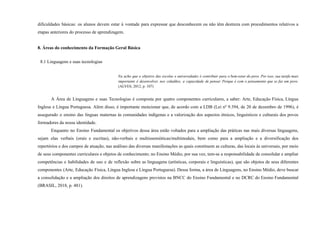 dificuldades básicas: os alunos devem estar à vontade para expressar que desconhecem ou não têm destreza com procedimentos relativos a
etapas anteriores do processo de aprendizagem.
8. Áreas do conhecimento da Formação Geral Básica
8.1 Linguagens e suas tecnologias
Eu acho que o objetivo das escolas e universidades é contribuir para o bem-estar do povo. Por isso, sua tarefa mais
importante é desenvolver, nos cidadãos, a capacidade de pensar. Porque é com o pensamento que se faz um povo.
(ALVES, 2012, p. 107)
A Área de Linguagens e suas Tecnologias é composta por quatro componentes curriculares, a saber: Arte, Educação Física, Língua
Inglesa e Língua Portuguesa. Além disso, é importante mencionar que, de acordo com a LDB (Lei nº 9.394, de 20 de dezembro de 1996), é
assegurado o ensino das línguas maternas às comunidades indígenas e a valorização dos aspectos étnicos, linguísticos e culturais dos povos
formadores da nossa identidade.
Enquanto no Ensino Fundamental os objetivos dessa área estão voltados para a ampliação das práticas nas mais diversas linguagens,
sejam elas verbais (orais e escritas), não-verbais e multissemióticas/multimodais, bem como para a ampliação e a diversificação dos
repertórios e dos campos de atuação, nas análises das diversas manifestações as quais constituem as culturas, das locais às universais, por meio
de seus componentes curriculares e objetos de conhecimento; no Ensino Médio, por sua vez, tem-se a responsabilidade de consolidar e ampliar
competências e habilidades de uso e de reflexão sobre as linguagens (artísticas, corporais e linguísticas), que são objetos de seus diferentes
componentes (Arte, Educação Física, Língua Inglesa e Língua Portuguesa). Dessa forma, a área de Linguagens, no Ensino Médio, deve buscar
a consolidação e a ampliação dos direitos de aprendizagens previstos na BNCC do Ensino Fundamental e no DCRC do Ensino Fundamental
(BRASIL, 2018, p. 481).
 