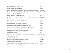 Estatuto da Criança e do Adolescente ECA
Exame Nacional do Ensino Médio ENEM
Exame Nacional para Certificação de Competências de Jovens e Adultos Encceja
Exame Nacional para Certificação de Competências de Jovens e Adultos
para Pessoas Privadas de Liberdade
Encceja PPL
Fórum Estadual de Educação do Ceará FEE
Fundação Cearense de Apoio ao Desenvolvimento Científico e Tecnológico FUNCAP
Índice de Desenvolvimento da Educação Básica IDEB
Instituto Benjamin Constant IBC
Instituto Brasileiro de Geografia e Estatística IBGE
Instituto de Pesquisa e Estratégia Econômica do Ceará IPECE
Instituto Federal de Educação, Ciência e Tecnologia do Ceará IFCE
Instituto Nacional da Educação dos Surdos INES
Lei de Diretrizes e Bases da Educação Nacional LDB
Lei de Execução Penal LEP
Lésbicas, Gays, Bissexuais, Transexuais, Transgêneros, Queers,
Intersexuais e Assexuais
LGBTQIA+
Ministério da Educação MEC
Núcleo de Trabalho, Pesquisa e Práticas Sociais NTPPS
Organização das Nações Unidas ONU
Organização das Nações Unidas para a Educação, a Ciência e a Cultura Unesco
Organização Internacional do Trabalho OIT
8
 