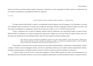 Versão preliminar
formas de avaliação que utilizem distintos modelos, ferramentas e instrumentos a fim de compreender da melhor maneira os conhecimentos que
as/os alunas/os já aprenderam e a capacidade de mobilizá-los e aplicá-los.
8.1.1 Arte
“A arte diz o indizível, exprime o inexprimível, traduz o intraduzível.” - Leonardo da Vinci
336
Na etapa escolar do Ensino Médio, os saberes e as manifestações artísticas integram a área de Linguagens e suas Tecnologias e, de acordo
com a legislação vigente em nosso país, ao momento que se propõe esse documento curricular, as linguagens da Dança, da Música, do Teatro e das
Artes Visuais são obrigatórias no componente curricular Arte, de acordo com a LDB, e, a Lei nº 13.278 de 02 de maio de 2016.
336
Assim, o componente Arte, em toda sua amplitude, enquanto campo de conhecimento com características próprias, na etapa do Ensino
Médio do DCRC, foi elaborado com o objetivo de proporcionar espaços para o diálogo com os diversos saberes dos campos artísticos, bem como
das outras áreas, advindos das mais diversificadas culturas, sejam elas, locais, regionais, nacionais ou globais, afinal
somos, todos nós, fruto de um entrelaçar de compartilhas de momentos vivos onde o cenário geográfico e o lugar onde nascemos, a família que nos
abriga, o mundo cultural que nos cerca, a formação que recebemos, as escolhas e as conquistas que conseguimos alcançar, o corpo que adotamos
como nosso, induz-nos à construção dos muitos eus que somos. (SILVINO, 2011, p. 11)
337
Dessa maneira, o ensino das artes nas escolas cearenses tem como função central possibilitar o conhecimento, a experimentação, a análise,
a criação e a fruição nas diversas linguagens artísticas, com base em experiências estéticas nas mais variadas correntes de pensamentos artísticos,
auxiliando, consequentemente, na formação de alunas/os sensíveis, críticas/os, criativas/os, afetivas/os, políticas/os e artísticas/os.
338
A partir da função do ensino da Arte, as aulas dessa linguagem no Ensino Médio permitem à/ao aluna/o dar prosseguimento ao seu
aprendizado de fazer/criar produtos artísticos, em suas diversas linguagens, aperfeiçoando seus modos de apresentar ideias, de expressar emoções e
 