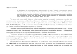 Versão preliminar
artístico da humanidade.
Um ambiente propício para o engajamento dos alunas/os em processos criativos deve permitir a incorporação de estudos, pesquisas e referências
estéticas, poéticas, sociais, culturais e políticas para a criação de projetos artísticos individuais, coletivos e colaborativos, capazes de gerar processos
de transformação, crescimento e reelaboração de poéticas individuais e coletivas. Além disso, possibilita a constituição de um espaço em que as
pessoas sejam respeitadas em seus modos de ser e pertencer culturalmente, e estimuladas a compreender e acolher as diferenças e a pluralidade de
formas de existência. Esses processos podem emergir de temas norteadores, interesses e inquietações, e ter como referência, as manifestações
populares, tradicionais, modernas, urbanas e contemporâneas. (BRASIL, 2018, p. 482).
342
Em meio ao estudo artístico, pautado no fazer e no conhecer artístico, é desejado que as/os alunas/os trilhem caminhos diversos, por meio
dos inúmeros saberes-fazeres das mais variadas culturas, valorizando os conhecimentos artísticos e culturais das diversas regiões cearenses,
ressaltando a importância da nossa própria cultura na construção dos sujeitos críticos, criativos e sensíveis. De acordo com a BNCC para o Ensino
Médio (BRASIL, 2018, p. 483), o trabalho com as artes deve promover o entrelaçamento de culturas e saberes, possibilitando o acesso e a interação
com as distintas manifestações culturais populares presentes em sua comunidade.
343
Assim, neste currículo construído para o ensino das artes, é de suma importância considerarmos o capital cultural (BOURDIEU, 2011) que
a/o aluna/o traz consigo e, desta feita, dar o devido reconhecimento e a devida valorização ao repertório de cada aluna/o e às suas produções
artísticas, sendo esse pluralismo um rico e vasto acervo para a compreensão e a apreensão do multiculturalismo.
344
O componente curricular Arte, conforme já apresentado, possui quatro linguagens obrigatórias, sendo cada uma dessas linguagens dotada
de códigos, práticas e conhecimentos específicos, apesar de haver pontos de interseção entre elas. Dessa forma, é importante que as escolas
cearenses criem espaços próprios e adequados ao ensino das artes, favorecendo tanto o desenvolvimento das práticas artísticas, quanto o
engrandecimento das concepções teóricas.
345
No Ensino Médio, as/os alunas/os precisam receber estímulos, por meio de imagens, na busca de apreender os discursos visuais, uma vez
que, as Artes Visuais têm nos elementos visuais (ponto, linha, forma, cor, luz, espaço, movimento etc.) suas principais ferramentas de construção
artística. Para o trabalho com essa linguagem, propomos a exploração de texturas, tonalidades, variações entre luz e sombra, entre
 