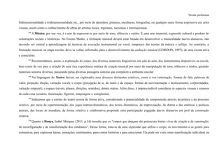 Versão preliminar
bidimensionalidade e tridimensionalidade etc., por meio de desenhos, pinturas, esculturas, fotografias, ou qualquer outra forma expressiva em artes
visuais, assim como o conhecimento de obras de artistas locais, regionais, nacionais e internacionais.
346
A Música, por sua vez, é a arte de expressar-se por meio de sons, silêncios e ruídos. É uma arte imaterial, expressão cultural e produto de
construções sociais e históricas. No Ensino Médio, a formação musical deverá estar focada em desenvolver a musicalidade nas/os alunas/os, não
devendo ser central a aprendizagem de técnicas de execução instrumental ou vocal, tampouco das teorias da música e solfejo. Ao contrário, a
formação musical, na etapa escolar, deve-se voltar, sobretudo, para o desenvolvimento da audiação musical (GORDON, 1997), de uma escuta ativa
e consciente.
347
Recomendamos, assim, a exploração do corpo, dos diversos materiais disponíveis em sala de aula, dos instrumentos disponíveis na escola,
bem como da voz para a criação de uma rica experiência estética de criação musical por meio da manipulação de sons, silêncios e ruídos, gerando
materiais sonoros diversos, passeando pelas diversas paisagens sonoras que compõem o ambiente escolar.
348
Na linguagem do Teatro devem ser explorados seus diversos elementos criativos, como a voz (entonação, formas de fala, palavras de
valor, projeção, dicção, variação vocal), o corpo (percepção de si, do outro e do espaço, formas de movimentação e deslocamento, corporeidades,
variação corporal), o espaço (níveis, planos, direções, sentidos), dentre outros. Além disso, é imprescindível considerar os aspectos visuais e sonoros
de cada cena (cenário, iluminação, figurino, maquiagem e sonoplastia).
349
Indicamos que o ensino do teatro ocorra de forma ativa, considerando a potencialidade da compreensão através da prática e do processo
criativo, por meio da experimentação, dos jogos teatrais/dramáticos, dos textos dramáticos, da improvisação, do drama e das estéticas e poéticas
teatrais, das locais às mundiais, de forma coletiva e colaborativa propondo uma participação engajada das/os alunas/os em prol da construção
criativa.
350
Quanto à Dança, Isabel Marques (2011, p.34) ressalta que os "corpos que dançam são potenciais fontes vivas de criação e de construção,
de reconfiguração e de transformação dos cotidianos”. Dessa forma, trata-se de uma expressão que utiliza o corpo, os movimentos e os gestos para
comunicar, para expressar ideias, sensações, sentimentos, para contar histórias e para emocionar. Ela pode ser vista como manifestação individual ou
 