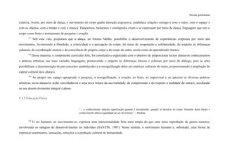 Versão preliminar
coletiva. Assim, por meio da dança, o movimento do corpo ganha intenção expressiva, estabelece relações consigo e com o outro, com o espaço e
com os objetos, com o tempo e com a música. Dançarinos, bailarinos e coreógrafos criam e se expressam por meio da dança, linguagem que tem o
corpo como fonte e instrumento de pesquisa e criação.
351
Sob esse viés, propomos que a dança, no Ensino Médio, possibilite o desenvolvimento de experiências corporais por meio dos
movimentos, favorecendo a liberdade, a criatividade e a percepção do corpo, do senso de cooperação e solidariedade, do respeito às diferenças
culturais, da coordenação motora e da consciência do próprio corpo e do corpo do outro, assim como do aprendizado rítmico.
352
Dessa maneira, o componente curricular Arte, foi construído e organizado com o objetivo de proporcionar às/aos alunas/os conhecimentos
e práticas artísticas nas mais variadas linguagens, promovendo o respeito às diferenças étnicas e culturais por meio do diálogo, pois as artes
possibilitam a desconstrução de pré-conceitos estabelecidos e a ressignificação deles em matrizes culturais do outro, proporcionando a ampliação do
capital cultural da/o aluna/o.
353
Ao propor um espaço apropriado à pesquisa, à ressignificação, à criação, ao fazer, ao improvisar e ao apreciar as diversas práticas
artísticas, as/os alunas/os serão convidadas/os a uma nova leitura da sua realidade, da compreensão e do respeito à realidade do outra/o, auxiliando
no seu desenvolvimento integral e pleno.
8.1.2 Educação Física
“... o conhecimento adquire significação quando é incorporado, quando se dissolve no corpo. Somente desta forma o
conhecimento altera a qualidade de ser do homem.” – Medina
354
O ser humano, ao movimentar-se, expressa uma intencionalidade bem mais ampla do que uma mera reprodução de gestos motores,
envolvendo os estágios do desenvolvimento no indivíduo (SANTÍN, 1987). Nesse sentido, o movimento humano é, sobretudo, uma forma de
expressar sentimentos, sensações, emoções e a produção cultural da humanidade.
 