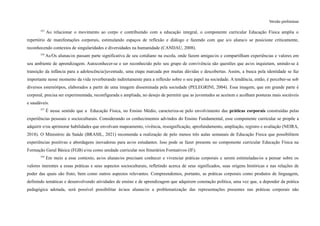 Versão preliminar
355
Ao relacionar o movimento ao corpo e contribuindo com a educação integral, o componente curricular Educação Física amplia o
repertório de manifestações corporais, estimulando espaços de reflexão e diálogo e fazendo com que a/o aluna/o se posicione criticamente,
reconhecendo contextos de singularidades e diversidades na humanidade (CANDAU, 2008).
356
As/Os alunas/os passam parte significativa de seu cotidiano na escola, onde fazem amigas/os e compartilham experiências e valores em
seu ambiente de aprendizagem. Autoconhecer-se e ser reconhecido pelo seu grupo de convivência são questões que as/os inquietam, unindo-se à
transição da infância para a adolescência/juventude, uma etapa marcada por muitas dúvidas e descobertas. Assim, a busca pela identidade se faz
importante nesse momento da vida reverberando indiretamente para a reflexão sobre o seu papel na sociedade. A tendência, então, é perceber-se sob
diversos estereótipos, elaborados a partir de uma imagem disseminada pela sociedade (PELEGRINI, 2004). Essa imagem, que em grande parte é
corporal, precisa ser experimentada, reconfigurada e ampliada, no desejo de permitir que as juventudes se aceitem e acolham posturas mais sociáveis
e saudáveis.
357
É nesse sentido que a Educação Física, no Ensino Médio, caracteriza-se pelo envolvimento das práticas corporais construídas pelas
experiências pessoais e socioculturais. Considerando os conhecimentos advindos do Ensino Fundamental, esse componente curricular se propõe a
adquirir e/ou aprimorar habilidades que envolvam mapeamento, vivência, ressignificação, aprofundamento, ampliação, registro e avaliação (NEIRA,
2018). O Ministério da Saúde (BRASIL, 2021) recomenda a realização de pelo menos três aulas semanais de Educação Física que possibilitem
experiências positivas e abordagens inovadoras para as/os estudantes. Isso pode se fazer presente no componente curricular Educação Física na
Formação Geral Básica (FGB) e/ou como unidade curricular nos Itinerários Formativos (IF).
358
Em meio a esse contexto, as/os alunas/os precisam conhecer e vivenciar práticas corporais e serem estimuladas/os a pensar sobre os
valores inerentes a essas práticas e seus aspectos socioculturais, refletindo acerca de seus significados, suas origens históricas e nas relações de
poder das quais são fruto, bem como outros aspectos relevantes. Compreendemos, portanto, as práticas corporais como produtos de linguagem,
definindo temáticas e desenvolvendo atividades de ensino e de aprendizagem que adquirem conotação política, uma vez que, a depender da prática
pedagógica adotada, será possível possibilitar às/aos alunas/os a problematização das representações presentes nas práticas corporais não
 