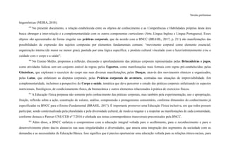 Versão preliminar
hegemônicas (NEIRA, 2018).
359
No presente documento, a relação estabelecida entre os objetos de conhecimento e as Competências e Habilidades próprias desta área
busca abranger a inter-relação e a complementaridade com os outros componentes curriculares (Arte, Língua Inglesa e Língua Portuguesa). Esses
objetos são apresentados de forma singular nas práticas corporais, que de acordo com a BNCC (BRASIL, 2017, p. 211) são manifestações das
possibilidades de expressão dos sujeitos compostas por elementos fundamentais comuns: “movimento corporal como elemento essencial;
organização interna (de maior ou menor grau), pautada por uma lógica específica; e produto cultural vinculado com o lazer/entretenimento e/ou o
cuidado com o corpo e a saúde”.
360
No Ensino Médio, propomos a reflexão, discussão e aprofundamento das práticas corporais representadas pelas Brincadeiras e jogos,
como atividades lúdicas sem um conjunto estável de regras; pelos Esportes, como manifestações mais formais com regras pré-estabelecidas; pelas
Ginásticas, que exploram o exercício do corpo nas suas diversas manifestações; pelas Danças, através dos movimentos rítmicos e organizados;
pelas Lutas, que enfatizam as disputas corporais; pelas Práticas corporais de aventura, centradas nas situações de imprevisibilidade. Em
complementaridade, incluímos a perspectiva do Corpo e saúde, temática que deve percorrer o estudo das práticas corporais enfatizando os aspectos
nutricionais, fisiológicos, de condicionamento físico, da biomecânica e outros elementos relacionados à prática de exercícios físicos.
361
A Educação Física perpassa não somente pelo conhecimento das práticas corporais, mas também pela experimentação, uso e apropriação,
fruição, reflexão sobre a ação, construção de valores, análise, compreensão e protagonismo comunitário, conforme dimensões do conhecimento já
especificadas na BNCC para o Ensino Fundamental (BRASIL, 2017). É importante promover uma Educação Física inclusiva, em que todos possam
participar, sendo contextualizada pela pluralidade e pela diversidade cultural, de modo a resgatar e a respeitar as manifestações de cada comunidade,
conforme destaca o Parecer CNE/CEB nº 7/2016 e alinhada aos temas contemporâneos transversais preconizados pela BNCC.
362
Além disso, a BNCC enfatiza o compromisso com a educação integral voltada para o acolhimento, para o reconhecimento e para o
desenvolvimento pleno das/os alunas/os nas suas singularidades e diversidades, que anseia uma integração dos segmentos da sociedade com as
demandas e as necessidades da Educação Básica. Isso significa que é preciso oportunizar uma educação voltada para as relações étnico-raciais, para
 