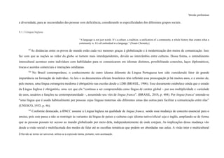 Versão preliminar
a diversidade, para as necessidades das pessoas com deficiência, considerando as especificidades dos diferentes grupos sociais.
8.1.3 Língua Inglesa
“A language is not just words. It’s a culture, a tradition, a unification of a community, a whole history that creates what a
community is. It’s all embodied in a language.” (Noam Chomsky)
363
As distâncias entre os povos do mundo estão cada vez menores graças à globalização e à modernização dos meios de comunicação. Isso
faz com que as nações ao redor do globo se tornem mais interdependentes, devido ao intercâmbio entre culturas. Dessa forma, o entendimento
intercultural acontece entre indivíduos com habilidades para se comunicarem em idiomas distintos, possibilitando conexões, laços diplomáticos,
trocas e acordos comerciais e interações cotidianas.
364
No Brasil contemporâneo, o conhecimento de outro idioma diferente da Língua Portuguesa tem sido considerado fator de grande
importância na formação do indivíduo. As leis e os documentos oficiais brasileiros têm refletido essa preocupação já há muitos anos, e o ensino de,
pelo menos, uma língua estrangeira moderna é obrigatório nas escolas desde a LDB (BRASIL, 1996). Esse documento estabelece ainda que o estudo
da Língua Inglesa é obrigatório, uma vez que ela “continua a ser compreendida como língua de caráter global – por sua multiplicidade e variedade
de usos, usuários e funções na contemporaneidade –, assumindo seu viés de lingua franca”. (BRASIL, 2018, p. 484). Por lingua franca3
entende-se
"uma língua que é usada habitualmente por pessoas cujas línguas maternas são diferentes umas das outras para facilitar a comunicação entre elas”
(UNESCO, 1953, p. 46).
365
Conforme destacado, a BNCC assume a Língua Inglesa na qualidade de lingua franca, sendo essa mudança de conceito essencial para o
ensino, pois este passa a não se restringir às variantes da língua de países e culturas cujo idioma nativo/oficial seja o inglês, ampliando-se de forma
que as pessoas possam ter acesso ao mundo globalizado por meio dela, independentemente de onde estejam. As implicações dessa mudança vão
desde a visão social e multifacetada dos modos de falar até as escolhas temáticas que podem ser abordadas nas aulas. A visão inter e multicultural
3 Devido ao termo ser universal, utiliza-se a expressão latina, portanto, sem acentuação.
 