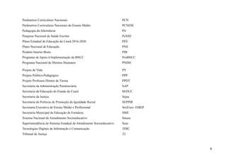 Parâmetros Curriculares Nacionais PCN
Parâmetros Curriculares Nacionais do Ensino Médio PCNEM
Pedagogia da Alternância PA
Pesquisa Nacional de Saúde Escolar PeNSE
Plano Estadual de Educação do Ceará 2016-2026 PEE
Plano Nacional de Educação PNE
Produto Interno Bruto PIB
Programa de Apoio à Implementação da BNCC ProBNCC
Programa Nacional de Direitos Humanos PNDH
Projeto de Vida PV
Projeto Político-Pedagógico PPP
Projeto Professor Diretor de Turma PPDT
Secretaria da Administração Penitenciária SAP
Secretaria da Educação do Estado do Ceará SEDUC
Secretaria da Justiça Sejus
Secretaria de Políticas de Promoção da Igualdade Racial SEPPIR
Secretaria Executiva de Ensino Médio e Profissional SexExec- EMEP
Secretaria Municipal de Educação de Fortaleza SME
Sistema Nacional de Atendimento Socioeducativo Sinase
Superintendência do Sistema Estadual de Atendimento Socioeducativo Seas
Tecnologias Digitais de Informação e Comunicação TDIC
Tribunal de Justiça TJ
9
 