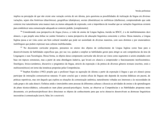 Versão preliminar
implica na percepção de que não existe uma variação correta de um idioma, pois questiona as possibilidades de realização da língua em diversas
variações, sejam elas históricas (diacrônicas), geográficas (diatópicas), sociais (diastráticas) ou estilísticas (diafásicas), compreendendo que cada
contexto traz naturalmente uma nuance mais ou menos adequada de expressão, com a importância de ressaltar que as variações linguísticas existem
para estabelecer uma comunicação adequada ao contexto pedido, [complemento].
366
Considerando essa perspectiva de lingua franca, a visão de ensino de Língua Inglesa, trazida na BNCC, é a de multiletramentos da/o
aluna/o, o que propõe uma ênfase no caráter formativo e numa perspectiva de educação linguística consciente e crítica. Dessa maneira, a Língua
Inglesa passa a ser vista como um bem cultural mundial que pode ser assimilado de diversas maneiras, com usos distintos e por enunciadores
multilíngues que podem expressar suas culturas multifacetadas.
367
No documento curricular proposto, pensamos no ensino dos objetos de conhecimento de Língua Inglesa como base para o
desenvolvimento de habilidades específicas que, por sua vez, ajudam a ampliar as habilidades gerais para atingir as sete competências da área de
Linguagens e suas Tecnologias. Dessa forma, os objetos desse componente curricular não devem ser vistos como segmentos a serem estudados com
base em tópicos estruturais, mas a partir de uma abordagem indutiva, que levará a/o aluno/a a compreender o funcionamento morfossintático,
fonológico, léxico-semântico, discursivo e pragmático da língua, através da exposição e da prática de diversos gêneros textuais (escritos, orais e
multissemióticos) em torno das temáticas propostas pelas Competências.
368
Stephen Krashen (1982) propõe que o professor foque na aquisição do idioma a partir da exposição à língua e que a/o aluna/o possa
participar de interações comunicativas naturais. O autor conclui que o ensino eficaz de línguas não depende de receitas didáticas em pacote, de
práticas repetitivas, mas sim daquele que explora as situações de comunicação autêntica, naturalmente voltadas aos interesses e às necessidades de
cada grupo e de cada aluna/o. Enfatiza ainda o intercâmbio entre pessoas de diferentes culturas e dissocia as atividades de ensino e de aprendizagem
do plano técnico-didático, colocando-os num plano pessoal-psicológico. Assim, ao observar as Competências e as Habilidades propostas neste
documento, a/o professora/professor deve direcionar os objetos de conhecimento para que as/os alunas/os desenvolvam as destrezas linguísticas
necessárias à comunicação (ouvir, falar, ler e escrever).
 