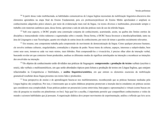 Versão preliminar
369
A partir dessa visão multifacetada, as habilidades comunicativas de Língua Inglesa necessitam da mobilização linguístico-discursiva dos
elementos aprendidos na etapa final do Ensino Fundamental, pois a/o professora/professor do Ensino Médio aprofundará e ampliará os
conhecimentos adquiridos pela/o aluna/o, por meio da evidenciação mais real da língua, via textos diversos e multimodais, procurando sempre o
trabalho com materiais autênticos para, dessa forma, aproximar a sala de aula das práticas reais de uso da referida língua.
370
Sob esse aspecto, o DCRC propõe uma construção conjunta do conhecimento, acarretando, assim, na quebra dos limites estritos da
disciplina e transcendendo visões redutoras e segmentadas sobre o mundo. Dessa forma, o DCRC busca favorecer a interdisciplinaridade, tanto na
área de Linguagens e suas Tecnologias, quanto em relação às outras áreas do conhecimento, por meio de temas e questões socialmente relevantes.
371
Em resumo, este componente trabalha pela compreensão do movimento de democratização da língua. Como qualquer processo humano,
ele envolve embates culturais, singularidades, contradições e disputas de poder. Nesse trame de culturas, espaços, interesses e subjetividades, bem
como seus usos, tornam-se cada vez mais mistos, mais híbridos. Para compreendê-los e vivenciá-los, é preciso olhar além da interação verbal,
buscando revelar em que contextos foram produzidos, analisar os diferentes modos de significar entrelaçados na interação e reconhecer as intenções
dos envolvidos na interação.
372
Os objetos de conhecimento estão divididos nas práticas de linguagem: compreensão e produção de textos verbais (escritos e
orais), não verbais e multissemióticos, em que serão abordados tópicos para leitura e produção de textos em Língua Inglesa, que estejam
relacionados às Competências e Habilidades, e análise linguística/semiótica, em que entram os elementos essenciais da mobilização
gramatical/vocabular dessa língua presentes nos textos lidos e produzidos.
373
Essa perspectiva de ensino e de aprendizagem baseia-se nos multiletramentos, reconhecendo que as práticas humanas mediadas pela
Língua Inglesa são complexas. Por isso, é interessante que as ações didáticas propostas promovam a inserção das/os estudantes em práticas sociais
que considerem essa complexidade. Essas práticas podem ser presenciais (como entrevistas, bate-papos e apresentações) e virtuais (como buscas em
sites de pesquisa ou reuniões em plataformas on-line). Seja qual for a escolha, é importante permitir que compartilhem conhecimentos e visões de
mundo e acionem habilidades que já possuam. A organização didática deve propor movimentos de experimentação, análise e reflexão que leve as/os
 