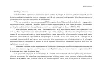 Versão preliminar
8.1.4 Língua Portuguesa
374
No Ensino Médio, esperamos que as/os alunas/os tenham condições de participar, de modo mais significativo e engajado, das mais
diversas e variadas práticas sociais que envolvem a linguagem. Isso se dá pelo conhecimento obtido acerca dos vários gêneros textuais com os
quais tiveram contato no percurso de sua trajetória de vida e formação.
375
Dito isso, compreende-se que, conforme sustenta a BNCC, compete ao Ensino Médio aprofundar a reflexão sobre a linguagem e seu
funcionamento, de modo a intensificar a perspectiva analítica e crítica de leitura e produção de textos verbais, não verbais e multissemióticos
para alargar as referências estéticas, éticas e políticas que permeiam a produção e a recepção dos discursos (BRASIL, 2018).
376
Nessa compreensão, postula-se que a língua é a identidade linguística de um povo, totalmente atrelada a uma cultura própria e, por
assim ser, sofre as coerções naturais a este artefato cultural, sobre o qual incidem variações que estão relacionadas ao tempo e aos mais variados
contextos de uso. Outrossim, a língua é um sistema de signos histórico e social que possibilita ao homem significar o mundo, sendo que seu
domínio tem estreita relação com a possibilidade de participação plena na sociedade e em seus vários setores, pois ela é o principal meio de
comunicação humana, através do qual expomos nossos sentimentos, ideias, posicionamentos etc., além de permitir a troca de informações,
apresentar reivindicações e desempenhar os processos de troca de argumentos, entendendo que nas interações linguísticas, muitas vezes, está
implicada uma persuasão mútua.
377
Nesse tocante, compete às escolas, enquanto instituições formalizadas e comprometidas com o desenvolvimento social, munir suas/seus
alunas/os dos conhecimentos linguísticos necessários para que possam adquirir autonomia, e tal processo se torna mais complexo nos anos finais
da escolarização básica, que se dá no Ensino Médio.
378
No que concerne à linguagem, de modo mais amplo, ela é entendida como uma forma de ação intersubjetiva, ou seja, é individual e
coletiva ao mesmo tempo, vista se manifestar concretamente na interação social entre os pares e, como preconizam os Parâmetros Curriculares
Nacionais - PCN (BRASIL, 1997), ocorre em função de uma finalidade específica. Trata-se, assim, de um processo de interlocução que se
 