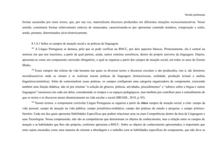 Versão preliminar
formas assumidas por esses textos, que, por sua vez, materializam discursos produzidos em diferentes situações sociocomunicativas. Nesse
sentido, constituem formas relativamente estáveis de enunciados, caracterizando-se por apresentar conteúdo temático, composição e estilo,
sendo, portanto, determinados sócio-historicamente.
8.1.4.1 Sobre os campos de atuação social e as práticas de linguagem
383
A Língua Portuguesa se destaca, pelo que se pode verificar na BNCC, por dois aspectos básicos. Primeiramente, ela é central na
semiose em que nos inserimos, a partir da qual partem, ainda, outros sistemas semióticos, dentro do próprio universo da linguagem. Depois,
apresenta-se como um componente curricular obrigatório, o qual se organiza a partir dos campos de atuação social, em todos os anos do Ensino
Médio.
384
Esses campos são esferas da vida humana nas quais os diversos textos e discursos circulam e são produzidos, isto é, são domínios
sociodiscursivos onde se situam e se realizam nossas práticas de linguagem (leitura/escuta, oralidade, produção textual e análise
linguística/semiótica). Além de contextualizar essas práticas, os campos configuram uma categoria organizadora do componente, exercendo
também uma função didática, não só por orientar “a seleção de gêneros, práticas, atividades, procedimentos” e “saberes sobre a língua e outras
linguagens” (semioses) em cada um deles, considerando os tempos e os espaços pedagógicos, mas também por contribuir para o entendimento de
que os textos e os discursos atuam dinamicamente na vida escolar e social (BRASIL, 2018, p. 85).
385
Nesses termos, o componente curricular Língua Portuguesa se organiza a partir de cinco campos de atuação social, a citar: campo da
vida pessoal; campo de atuação na vida pública; campo jornalístico-midiático; campo das práticas de estudo e pesquisa; e campo artístico-
literário. Cada um dos quais apresenta Habilidades Específicas que podem relacionar uma ou mais Competências dentro da área de Linguagens e
suas Tecnologias. Nessa compreensão, não são as competências que determinam os objetos de conhecimento, mas a relação entre os campos de
atuação e as habilidades que lhes são próprias, conforme apresenta a BNCC. Sobre os objetos de conhecimento apresentados, é importante que
estes sejam encarados como uma maneira de orientar a abordagem e o trabalho com as habilidades específicas do componente, que não deve se
 