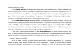 Versão preliminar
mudanças necessárias para o coletivo.
390
No eixo produção de textos verbais (orais e escritos) e multissemióticos, reforçamos a importância de considerar os papéis sociais e
comunicativos dos interlocutores, propósito e função do gênero em questão, além dos aspectos espaciais e temporais de produção e circulação do
texto. No mais, consideramos em suas proposições, os seus aspectos tipológicos, conforme apontam Schneuwly e Dolz (2004), no que concerne
às esferas sociodiscursivas e às capacidades de linguagem predominantes (narrar, relatar, argumentar, expor, descrever etc.). Entretanto, como
afirmam os autores, é preciso ir além dos aspectos tipológicos, considerando que um modelo didático de estudo de gênero define os princípios,
os mecanismos e as formulações que devem constituir os objetivos de aprendizagem dos alunos.
391
No eixo análise linguística/semiótica, consideramos os objetos de conhecimento a partir dos aspectos relacionados às estratégias de
textualização, bem como aqueles relacionados aos aspectos de ordem enunciativa, compreendendo o aspecto enunciativo-discursivo que permeia
a língua e a linguagem de modo geral. Neste ponto, consideramos os aspectos que estão relacionados à fonética e fonologia, à morfologia, à
sintaxe, ao texto e ao discurso, bem como os aspectos relevantes no que concerne à variação da língua, aos recursos linguísticos de construção do
texto, de coesão textual, aos modos de composição textual-discursiva, à organização semântica do texto e à sua organização e progressão
temática. Nesta prática de linguagem, considera-se de igual modo aspectos ligados às multissemioses.
392
Cumpre destacar a importância do reconhecimento da Língua Portuguesa Brasileira, de seus aspectos de construção identitária, bem
como da sua organização gramatical, considerando os elementos de ordem normativa, atrelados aos estudos da gramática tradicional, sem que se
esqueça do aspecto social, variacional e ideológico de certas formas linguísticas, em seus mais diversificados contextos de uso.
393
8.1.4.2 Sobre o trabalho com a Literatura
394
No que diz respeito à abordagem da Literatura no Ensino Médio, seguindo as orientações apresentadas pela BNCC, o objetivo é
contribuir para que as práticas de ensino centradas no texto literário colaborem para a ampliação do repertório cognitivo, cultural e
socioemocional das/os alunas/os, de modo a desenvolver sua criticidade e a atualização dos sentidos das obras estudadas para, em seguida,
 