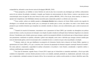 Versão preliminar
compartilhá-las, utilizando os mais diversos meios de divulgação (BRASIL, 2018).
395
Nessa perspectiva, ao trabalhar os textos literários em sala de aula, faz-se necessária uma abordagem que mobilize conhecimentos
acerca do seu contexto de produção, circulação e recepção, que fomente um entrecruzamento de obras, leitores e autores e que promova uma
conscientização acerca do papel da arte como forma de crítica social e política (BRASIL, 2018) a fim de que, dessa maneira, a/o aluna/o se
aproprie das Competências e das Habilidades mínimas necessárias para compreender, produzir e se deleitar com esses textos.
396
Nesse sentido, realizar um trabalho pautado no letramento literário das/os alunas/os do Ensino Médio constitui uma sugestão de
abordagem a ser realizada nessa etapa escolar, pois, na construção de sentidos para os textos, essa prática visa tratar o texto literário numa
perspectiva que considera elementos que extrapolam seu conteúdo, trazendo a/o aluna/o, com seus conhecimentos, para o centro do processo de
ensino.
397
Tratando do conceito de letramento, concordamos com o pensamento de Street (2003), que considera sua abrangência nas práticas
sociais de leitura e escrita, nos processos de interação e nas relações de poder oriundas da utilização desses fenômenos linguísticos em contextos
diversos. Consideramos, pois, letrada a pessoa que consegue, a partir de um propósito definido e do interlocutor que se deseja alcançar, expressar
seus pensamentos, sentimentos ou opiniões, utilizando o gênero mais adequado, assim como o indivíduo que consegue construir sentidos para
textos de determinado gênero, através da associação entre o conteúdo do texto e o contexto em que se deu sua produção e circulação.
398
Ademais, tendo em vista que trabalhamos na perspectiva do letramento literário das/os alunas/os do Ensino Médio, seguimos os
apontamentos de Cosson (2009, p. 67), que o conceitua como “processo de apropriação da literatura enquanto construção literária de sentidos”.
Em outras palavras: compreende a capacidade de analisar criticamente e de produzir o texto literário, considerando o repertório estético e
estilístico mobilizado para construir sentidos.
399
Esse tipo de letramento, segundo Souza e Cosson (2011) requer que a/o leitora/leitor se mantenha atualizada/o, a fim de que tenha
condições de compreender o universo literário presente no texto a ser estudado, analisado, produzido ou, simplesmente, apreciado. Assim, para
que a compreensão e produção aconteça de maneira efetiva, faz-se necessário que a prática escolar permita a/o aluna/o identificar quem fala,
 