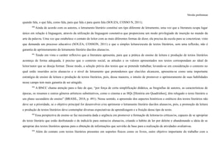 Versão preliminar
quando fala, o que fala, como fala, para que fala e para quem fala (SOUZA; COSSO N, 2011).
400
Ainda de acordo com os autores, o letramento literário constitui um tipo diferente de letramento, uma vez que a literatura ocupa lugar
único em relação à linguagem, através da utilização da linguagem conotativa que proporciona um modo privilegiado de inserção no mundo da
arte da palavra. Uma vez que estabelece o contato do leitor com as mais diferentes formas de dizer, ela precisa da escola para se concretizar, visto
que demanda um processo educativo (SOUZA; COSSON, 2011) e que a simples leitura/escuta de textos literários, sem uma reflexão, não é
garantia de aprimoramento do letramento literário das/dos alunas/os.
401
Tendo em vista o caráter reflexivo que a literatura apresenta, para que a prática de ensino de leitura e produção de textos literários
aconteça de forma adequada, é preciso que o contexto social, as atitudes e os valores apresentados nos textos correspondam ao ideal de
leitor/autor que se deseja formar. Desse modo, a seleção prévia dos textos que se pretende trabalhar, levando-se em consideração o contexto no
qual estão inseridos as/os alunas/os e o nível de letramento que pretendemos que elas/eles alcancem, apresenta-se como uma importante
estratégia de ensino de leitura e produção de textos literários, pois, dessa maneira, o intuito de promover o aprimoramento de suas habilidades
nesse campo tem mais garantia de ser atingido.
402
A BNCC chama atenção para o fato de que, “por força de certa simplificação didática, as biografias de autores, as características de
épocas, os resumos e outros gêneros artísticos substitutivos, como o cinema e as HQs [História em Quadrinhos], têm relegado o texto literário a
um plano secundário do ensino” (BRASIL, 2018, p. 491). Nesse sentido, a apreensão dos aspectos históricos e estéticos dos textos literários não
deve ser a prioridade, se o objetivo principal for desenvolver e/ou aprimorar o letramento literário das/dos alunas/os, pois, a promoção da leitura
e produção de textos literários deve contemplar diversas expectativas de aprendizagem e a fruição desse tipo de texto.
403
Essa perspectiva de ensino se faz necessária dada a urgência em promover a formação de leitoras/es críticas/os, capazes de se apropriar
do texto literário que estão desfrutando e de indicá-lo para outras/os alunas/os, criando o hábito de ler por deleite e abandonando a ideia de se
apropriar dos textos literários apenas para a obtenção de informações que servirão de base para a realização de atividades avaliativas.
404
Além do contato com textos literários presentes em suportes físicos como os livros, outro objetivo importante do trabalho com a
 
