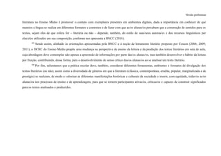 Versão preliminar
literatura no Ensino Médio é promover o contato com exemplares presentes em ambientes digitais, dada a importância em conhecer de que
maneira a língua se realiza em diferentes formatos e contextos e de fazer com que as/os alunas/os percebam que a construção de sentidos para os
textos, sejam eles de que esfera for – literária ou não – depende, também, do estilo de suas/seus autoras/es e dos recursos linguísticos por
elas/eles utilizados em sua composição, conforme nos apresenta a BNCC (2018).
405
Sendo assim, alinhado às orientações apresentadas pela BNCC e à noção de letramento literário proposto por Cosson (2006; 2009;
2011), o DCRC do Ensino Médio propõe uma mudança na perspectiva de ensino da leitura e da produção dos textos literários em sala de aula,
cuja abordagem deve contemplar não apenas a apreensão de informações por parte das/os alunas/os, mas também desenvolver o hábito da leitura
por fruição, contribuindo, dessa forma, para o desenvolvimento do senso crítico das/os alunas/os ao se analisar um texto literário.
406
Por fim, salientamos que a prática escolar deve, também, considerar diferentes ferramentas, ambientes e formatos de divulgação dos
textos literários (ou não), assim como a diversidade de gêneros em que a literatura (clássica, contemporânea, erudita, popular, marginalizada e de
prestígio) se realizam, de modo a valorizar as diferentes manifestações históricas e culturais da sociedade e inserir, com equidade, todas/os as/os
alunas/os nos processos de ensino e de aprendizagem, para que se tornem participantes ativas/os, críticas/os e capazes de construir significados
para os textos analisados e produzidos.
 