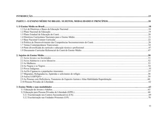INTRODUÇÃO…………………………………………………………………………………………………………………………………….15
PARTE I - O ENSINO MÉDIO NO BRASIL: SUJEITOS, MODALIDADES E PRINCÍPIOS……………………………………………..18
1. O Ensino Médio no Brasil.....................................................................................................................................................................................18
1.1 Lei de Diretrizes e Bases da Educação Nacional……………………………………………………………………………………….…..18
1.2 Plano Nacional de Educação…………………………………………………………………………..........................................................19
1.3 Plano Estadual de Educação do Ceará…………………………………...……………………………………………………………........20
1.4 Diretrizes Curriculares Nacionais para o Ensino Médio…………………………………………………………………….………...……21
1.5 Base Nacional Comum Curricular……………………………………………………………………………………………………....….22
1.6 Política de Desenvolvimento das Competências Socioemocionais do Ceará……………………………………………………………....26
1.7 Temas Contemporâneos Transversais…………………………………………………………………………………………………........34
1.8 Parte diversificada do currículo e educação técnica e profissional………………………………………………………………………....47
1.9 Documento Curricular Referencial do Ceará do Ensino Médio…………….……………………………………………………………...47
2. Sujeitos do Ensino Médio……………………………………………………………………………………………………………………….50
2.1 As/os Jovens e as Juventudes………………………………………………………………………………………………………….…....51
2.2 As/os Adultas/os e as/os Idosas/os………………………………………………………………………………………………………….52
2.3 As Mulheres…………………………………………………………………………………………………...……………………………53
2.4 As Negras e os Negros…………………………………………………………………………………...………………………………....54
2.5 Povos Indígenas…………………………………………………………………………………….……….……………………………....55
2.6 As/Os Ciganas/os e populações itinerantes……………………………………………………………………….………………………...57
2.7 Migrantes, Refugiadas/os, Apátridas e solicitantes de refúgio……………………………………………………………………………..58
2.8 As(os) LGBTQIA+………………………………………………………….……………………………………………………………...59
2.9 As Pessoas com Deficiência, Transtorno do Espectro Autista e Altas Habilidades/Superdotação………………………………………...60
2.10 Pessoas Privadas de Liberdade……………………………………………………………………………………………………….…....62
3. Ensino Médio e suas modalidades ………………………………………………………………………………………………...…………....63
3.1 Educação de Jovens e Adultos……………………………………………………………………………………………………………..63
3.2 Educação para Pessoas Privadas de Liberdade (EPPL)………………………………………………………………………………...….68
3.2.1 Escolarização nos Centros Socioeducativos (CS)……………………………………………………………………………………...69
3.2.2 Escolarização nas Unidades Prisionais (UP)…………………………………………………………………………………………..70
11
 