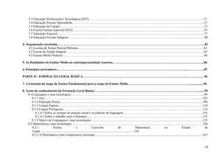 3.3 Educação Profissional e Tecnológica (EPT)…………………………………………………………………………………………….....71
3.4 Educação Escolar Quilombola…………………………………………………………………………………………………………......72
3.5 Educação do Campo……………………………………………………………………………………………………………...………...73
3.6 Escola Família Agrícola (EFA)…………………………………………………………………………………………………………….76
3.7 Educação Especial……………………………………………………………………………………………………………………….....77
3.8 Educação Escolar Indígena……………………………………………………………………………………………………………....…80
4. Organização curricular………………………………………………………………………………………………………………………….81
4.1 Escolas de Tempo Parcial/Militares………………………………………………………………………………………………………..82
4.2 Escola de Tempo Integral…………………………………………………………………………………………………………………..83
4.3 Ensino Médio Noturno……………………………………………………………………………………………………………………..84
5. As finalidades do Ensino Médio na contemporaneidade cearense…………………………………………………………………………...86
6. Princípios norteadores…………………………………………………………………………………………………………...……………...87
PARTE II - FORMAÇÃO GERAL BÁSICA……………………………………………………………………………………..…………...…96
7. A transição da etapa do Ensino Fundamental para a etapa do Ensino Médio…………………………………………………...................96
8. Áreas do conhecimento da Formação Geral Básica……………………………………………………………………………………….......99
8.1Linguagens e suas tecnologias……………………………………………………………………………………………………………....99
8.1.1 Arte……………………………………………………………………………………………………………………………....…...103
8.1.2 Educação Física……………………………………………………………………………………………………………………....108
8.1.3 Língua Inglesa………………………………………………………………………………………………………………………..110
8.1.4 Língua Portuguesa………………………………………………………………………………………………………………....…114
8.1.4.1 Sobre os campos de atuação social e as práticas de linguagem…………………………………………………………………116
8.1.4.2 Sobre o trabalho com a literatura………………………………………………………………………………………………..119
8.1.5 Matriz de Linguagens e suas tecnologias…………………………………………………………………………………………….123
8.2 Matemática e suas tecnologias…………………………………………………………………………………………………………….160
8.2.1 Ensino e Currículo de Matemática no Estado do
Ceará.......................................................................................................................163
8.2.2 A Matemática como componente curricular........................................................................................................................................165
12
 