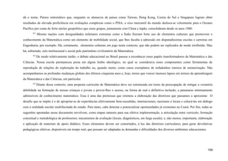 dá o nome. Parece sintomático que, enquanto os alunas/os de países como Taiwan, Hong Kong, Coreia do Sul e Singapura logram obter
resultados de elevada proficiência em avaliações complexas como o PISA, o eixo mercantil do mundo desloca-se velozmente para o Oceano
Pacífico por conta do forte núcleo geopolítico que esses grupos, juntamente com China e Japão, consolidaram desde os anos 1980.
421
Mesmo nações com desigualdades milenares extremas como a Índia fizeram forte uso de elementos culturais que promovem o
conhecimento da Matemática como um elemento de mobilidade social, que lhes faculta a admissão em disputadíssimas escolas e carreiras em
Engenharia, por exemplo. Há, certamente, elementos culturais em jogo neste contexto, que não podem ser replicados de modo irrefletido. Mas
há, sobretudo, zelo institucional e social pelo patrimônio civilizatório da Matemática.
422
De modo relativamente tardio, o debate educacional no Brasil passou a reconhecer esses papéis transformadores da Matemática e das
Ciências. Nossa escola permaneceu presa em algum limbo ideológico, no qual se considerava esses componentes como ferramentas de
reprodução de relações de exploração do trabalho ou, quando muito, como casos exemplares de enfadonhos roteiros de memorização. Não
acompanhamos as profundas mudanças globais dos últimos cinquenta anos e, hoje, temos que vencer imensos lapsos em termos da aprendizagem
da Matemática e das Ciências, em particular.
423
Diante desse contexto, uma proposta curricular de Matemática deve ser estruturada em torno da preocupação de mitigar a vexatória
debilidade na formação de nossas crianças e jovens e prover-lhes o acesso, na forma de real e definitiva inclusão, a patamares minimamente
admissíveis de conhecimento matemático. Essa é uma das premissas que orientou a elaboração das diretrizes que passamos a apresentar. O
desafio que se impõe é o de apropriar-se de experiências efetivamente bem-sucedidas, internacionais, nacionais e locais e colocá-las em diálogo
com a realidade escolar multifacetada do estado. Para tanto, cabe detectar e potencializar oportunidades já existentes no Ceará. Por fim, todas as
sugestões apontadas nesse documento envolvem, como etapas naturais para sua efetiva implementação, a articulação entre currículo; formação
conceitual e metodológica de professores; mecanismos de avaliação (locais, diagnósticos, em larga escala); e, não menos, importante, elaboração
e aplicação de materiais de apoio didático. Esses elementos devem ser consertados, à luz das diretrizes curriculares, para gerar devolutivas
pedagógicas efetivas, disponíveis em tempo real, que possam ser adaptadas às demandas e dificuldades dos diversos ambientes educacionais.
159
 