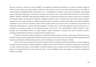 disso são a rede que se construiu em torno da OBMEP e dos programas de treinamento de professores, os quais tem resgatado milhares de
alunas/os de uma situação crítica de aprendizado. O Estado do Ceará foi pioneiro em várias dessas ações tendo iniciado, já nos anos 2000, um
ousado programa de olimpíadas públicas de Matemática, com o acompanhamento de alunas/os em fases pré e pós-olímpicas. Esse programa
precursor, denominado Numeratizar e coordenado por professores de instituições como a Universidade Federal do Ceará, serviu de base para a
OBMEP, o PICME e o PROFMAT, amplos programas replicados, hoje, em escala nacional. Projetos dessa natureza tiveram raízes na experiência
de divulgação científica e da promoção de competições e olimpíadas científicas em que o Ceará destacou-se avant la lettre em termos nacionais.
Instalou-se em nosso estado, inicialmente no âmbito das escolas privadas e, em seguida, em todas as redes públicas uma cultura de olimpíadas,
representadas por esse ideal de curiosidade, desafio intelectual, deleite estético que encerram todas as competência sócio-emocionais tão
sabidamente fundamentais para o sucesso do processo pedagógico. Fruto disso é que, a cada década, ampliamos a galeria de jovens que, ao se
destacarem em competições, inspiram em seus ambientes escolares a ideia de que o êxito em Matemática é possível, desejável e areja a
disciplina. Essas externalidades positivas, no jargão econômico, acabam direcionando os alunas/os para carreiras científicas, técnicas e
tecnológicas indispensáveis para alicerçar a renovação de nossas estruturas sociais.
429
Destarte, ao articular essa gama de experiências, a elaboração da presente proposta curricular constitui marco na história do ensino no
Estado do Ceará, ao apresentar e fundamentar referências mínimas e comuns de currículo para todo o arco do Ensino Médio, apontando, de modo
integrado e complementar, a elaboração subsequente de roteiros metodológicos e processos de formação e avaliação.
430
Deve-se observar que tal proposta curricular não restringe a autonomia do trabalho docente das redes pública e privada, na medida em
que oferece parâmetros mínimos e comuns relacionados à orientação nacional expressa nas BNCC, preservando os espaços para a diversificação
e a ênfase conforme cada contexto e cada localidade. As diretrizes almejam favorecer a garantia aos direitos de aprendizagem dos alunas/os na
direção do seu desenvolvimento em termos intelectuais, éticos e sociais, habilitando-os para que integrem-se e promovam transformações
benéficas na sociedade.
161
 