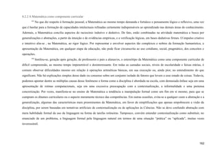 8.2.2 A Matemática como componente curricular
431
No que diz respeito à formação pessoal, a Matemática ao mesmo tempo demanda e fortalece o pensamento lógico e reflexivo, uma vez
que é basilar para a formação de capacidades intelectuais refinadas certamente indispensáveis ao aprendizado nas demais áreas do conhecimento.
Ademais, a Matemática concilia aspectos do raciocínio indutivo e dedutivo. De fato, estão combinadas na atividade matemática a busca por
generalizações e abstrações, a partir da intuição e de evidências empíricas, e a verificação lógicas, em bases dedutivas firmes. O impulso criativo
e intuitivo alia-se , na Matemática, ao rigor lógico. Por representar e envolver aspectos tão complexos e nobres da formação humanística, a
apresentação da Matemática, em qualquer etapa da educação, não pode ficar circunscrita ao uso cotidiano, social, pragmático, dos conceitos e
operações.
432
Instilou-se, geração após geração, de professores e pais a alunas/os, o estereótipo da Matemática como uma componente curricular de
difícil compreensão, ao mesmo tempo impenetrável e desinteressante. Em todas as camadas sociais, níveis de escolaridade e faixas etárias, é
comum observar dificuldades mesmo em relação à operações aritméticas básicas, em sua execução ou, ainda pior, no entendimento do que
significam. Não há explicações simples desse dado ou consenso sobre um conjunto isolado de fatores que levem a esse estado de coisas. Todavia,
podemos apontar dentre as múltiplas causas desse fenômeno a forma como a disciplina é abordada na escola, com demasiada ênfase seja em uma
apresentação de rotinas computacionais, seja em uma excessiva preocupação com a contextualização, a informalidade e uma pretensa
concretização. Por vezes, manifesta-se no ensino de Matemática a tendência a manipulação formal como um fim em si mesmo, para que se
cumpram os ditames curriculares ou o aspecto meramente técnico das competências. Em outras ocasiões, evita-se a qualquer custo a abstração e a
generalização, algumas das características mais proeminentes da Matemática, em favor de simplificações que apenas empobrecem a visão da
disciplina, por serem baseadas em tentativas artificiais de contextualização ou de aplicações às Ciências. Não se deve confundir abstração com
mera habilidade formal da uso da linguagem na forma de tarefas rotineiras. Tampouco, convém entender contextualização como substituir, no
enunciado de um problema, a linguagem formal pela linguagem natural em termos de uma situação “prática” ou “aplicada”, muitas vezes
inverossímil.
162
 