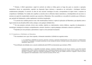 433
Portanto, é difícil superestimar o papel do currículo em indicar as linhas gerais ao longo das quais os conceitos e operações
matemáticas devem ser apresentados, seguindo sua disposição lógica intrínseca e apoiando-se em motivações e abordagens intuitivas
cuidadosamente planejadas. O currículo vai além de uma sucessão cronológica de temas, correspondentes de algum modo a conjuntos de
competências e habilidades. Na verdade, deve espelhar as conexões entre os diferentes objetos matemáticos, a interdependência de suas áreas e a
estrutura em espiral de complexidade construtiva que caracteriza a Matemática. Deve assemelhar-se a um jardim de caminhos que se bifurcam e
que, partindo dos fundamentos, conduz rapidamente a territórios inexplorados.
434
O currículo deve também promover uma visão interdisciplinar, histórica e repleta de aplicações da Matemática, que deponha contra o
lugar-comum de uma disciplina difícil, árida, estanque e sem qualquer utilidade óbvia.
435
Em uma proposta curricular, devem estar contidas, implícita ou explicitamente, roteiros didáticos, sugestões de planejamento e
metodologia, estratégias de avaliação, acompanhamento, estímulo, itinerários e suporte pedagógico destinados a alunas/os e professores.
436
Inspirados por esses princípios, apresentamos a seguir os eixos principais da proposta.
8.2.3 Competências e Habilidades em Matemática
437
Em consonância com o que vimos expondo, o letramento matemático é definido nos seguintes termos
[...] as competências e habilidades de raciocinar, representar, comunicar e argumentar matematicamente, de modo a favorecer o estabelecimento
de conjecturas, a formulação e a resolução de problemas em uma variedade de contextos, utilizando conceitos, procedimentos, fatos e ferramentas
matemáticas. (Brasil, 2017).
438
Essa definição está alinhada com o conceito estabelecido pela OCDE nos documentos que norteiam o PISA:
Letramento matemático é a capacidade de formular, empregar e interpretar a Matemática em uma série de contextos, o que inclui raciocinar
matematicamente e utilizar conceitos, procedimentos, fatos e ferramentas matemáticos para descrever, explicar e prever fenômenos. Isso ajuda os
indivíduos a reconhecer o papel que a matemática desempenha no mundo e faz com que cidadãos construtivos, engajados e reflexivos possam
fazer julgamentos bem fundamentados e tomar as decisões necessárias (OCDE, 2012).
163
 