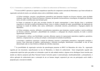 8.2.4.1. Construindo as competências, as habilidades e os objetos de conhecimento da Matemática e suas Tecnologias
443
O texto da BNCC apresenta as seguintes competências específicas do componente curricular da Matemática e que foram utilizadas no
organizador curricular de modo a ser realizados enlaces entre as habilidades tratadas, a saber:
a) Utilizar estratégias, conceitos e procedimentos matemáticos para interpretar situações em diversos contextos, sejam atividades
cotidianas, sejam fatos das Ciências da Natureza e Humanas, das questões socioeconômicas e tecnológicas, divulgados por diferentes
meios, de modo a contribuir para uma formação geral.
b) Propor ou participar de ações para investigar desafios do mundo contemporâneo e tomar decisões éticas e socialmente
responsáveis, com base na análise de problemas sociais, como os voltados a situações de saúde, sustentabilidade, das implicações da
tecnologia no mundo do trabalho, entre outros, mobilizando e articulando conceitos, procedimentos e linguagens próprios da
Matemática.
c) Utilizar estratégias, conceitos, definições e procedimentos matemáticos para interpretar, construir modelos e resolver problemas
em diversos contextos, analisando a plausibilidade dos resultados e a adequação das soluções propostas, de modo a construir
argumentação consistente.
d) Compreender e utilizar, com flexibilidade e precisão, diferentes registros de representação matemáticos (algébrico, geométrico,
estatístico, computacional etc.), na busca de solução e comunicação de resultados de problemas.
e) Investigar e estabelecer conjecturas a respeito de diferentes conceitos e propriedades matemáticas, empregando estratégias e
recursos, como observação de padrões, experimentações e diferentes tecnologias, identificando a necessidade, ou não, de uma
demonstração cada vez mais formal na validação das referidas conjecturas.
444
As possibilidades de organização curricular das aprendizagens propostas na BNCC de Matemática são várias. Na organização
sugerida por este documento, especificamente na área de Matemática, os objetos de conhecimento foram reorganizados segundo uma
compreensão espiral das ações que podem ser estimuladas a partir de cada unidade temática e algumas novas abordagens foram inseridas para
atender aos objetivos propostos pela Base Nacional Comum Curricular quanto à contextualização, interdisciplinaridade e, principalmente, à
efetiva aplicação do conhecimento para a construção de um ser humano integral, responsável por uma sua participação social cidadã e
preparado para o mercado de trabalho.
165
 