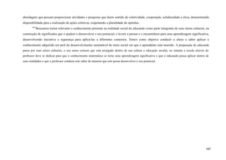 abordagens que possam proporcionar atividades e pesquisas que deem sentido de coletividade, cooperação, solidariedade e ética, demonstrando
disponibilidade para a realização de ações coletivas, respeitando a pluralidade de opiniões.
449
Buscamos tornar relevante o conhecimento presente na realidade social do educando como parte integrante de suas raízes culturais, na
construção de significados que o ajudem a desenvolver o seu potencial, o levem a pensar e o encaminhem para uma aprendizagem significativa,
desenvolvendo iniciativa e segurança para aplicá-las a diferentes contextos. Temos como objetivo conduzir o aluno a saber aplicar o
conhecimento adquirido em prol do desenvolvimento sustentável do meio social em que o aprendente está inserido. A preparação do educando
passa por suas raízes culturais, o seu senso comum que está arraigado dentro de sua cultura e educação secular, no entanto a escola através do
professor deve se dedicar para que o conhecimento matemático se torne uma aprendizagem significativa e que o educando possa aplicar dentro de
suas realidades e que o professor conduza este saber de maneira que este possa desenvolver o seu potencial.
167
 