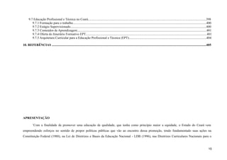 9.7 Educação Profissional e Técnica no Ceará..................................................................................................................................................398
9.7.1 Formação para o trabalho.....................................................................................................................................................................400
9.7.2 Estágio Supervisionado........................................................................................................................................................................400
9.7.3 Conteúdos de Aprendizagem................................................................................................................................................................401
9.7.4 Oferta do Itinerário Formativo EPT......................................................................................................................................................401
9.7.5 Arquitetura Curricular para a Educação Profissional e Técnica (EPT)................................................................................................404
10. REFERÊNCIAS ...............................................................................................................................................................................................405
APRESENTAÇÃO
1
Com a finalidade de promover uma educação de qualidade, que tenha como princípio maior a equidade, o Estado do Ceará vem
empreendendo esforços no sentido de propor políticas públicas que vão ao encontro dessa promoção, tendo fundamentado suas ações na
Constituição Federal (1988), na Lei de Diretrizes e Bases da Educação Nacional - LDB (1996), nas Diretrizes Curriculares Nacionais para o
15
 