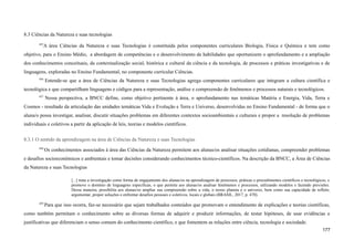 8.3 Ciências da Natureza e suas tecnologias
455
A área Ciências da Natureza e suas Tecnologias é constituída pelos componentes curriculares Biologia, Física e Química e tem como
objetivo, para o Ensino Médio, a abordagem de competências e o desenvolvimento de habilidades que oportunizem o aprofundamento e a ampliação
dos conhecimentos conceituais, da contextualização social, histórica e cultural da ciência e da tecnologia, de processos e práticas investigativas e de
linguagens, exploradas no Ensino Fundamental, no componente curricular Ciências.
456
Entende-se que a área de Ciências da Natureza e suas Tecnologias agrega componentes curriculares que integram a cultura científica e
tecnológica e que compartilham linguagens e códigos para a representação, análise e compreensão de fenômenos e processos naturais e tecnológicos.
457
Nessa perspectiva, a BNCC define, como objetivo pertinente à área, o aprofundamento nas temáticas Matéria e Energia, Vida, Terra e
Cosmos - resultado da articulação das unidades temáticas Vida e Evolução e Terra e Universo, desenvolvidas no Ensino Fundamental - de forma que o
aluna/o possa investigar, analisar, discutir situações problemas em diferentes contextos socioambientais e culturais e propor a resolução de problemas
individuais e coletivos a partir da aplicação de leis, teorias e modelos científicos.
8.3.1 O sentido da aprendizagem na área de Ciências da Natureza e suas Tecnologias
458
Os conhecimentos associados à área das Ciências da Natureza permitem aos alunas/os analisar situações cotidianas, compreender problemas
e desafios socioeconômicos e ambientais e tomar decisões considerando conhecimentos técnico-científicos. Na descrição da BNCC, a Área de Ciências
da Natureza e suas Tecnologias
[...] trata a investigação como forma de engajamento dos alunas/os na aprendizagem de processos, práticas e procedimentos científicos e tecnológicos, e
promove o domínio de linguagens específicas, o que permite aos alunas/os analisar fenômenos e processos, utilizando modelos e fazendo previsões.
Dessa maneira, possibilita aos alunas/os ampliar sua compreensão sobre a vida, o nosso planeta e o universo, bem como sua capacidade de refletir,
argumentar, propor soluções e enfrentar desafios pessoais e coletivos, locais e globais (BRASIL, 2017, p. 470).
459
Para que isso ocorra, faz-se necessário que sejam trabalhados conteúdos que promovam o entendimento de explicações e teorias científicas,
como também permitam o conhecimento sobre as diversas formas de adquirir e produzir informações, de testar hipóteses, de usar evidências e
justificativas que diferenciam o senso comum do conhecimento científico, e que fomentem as relações entre ciência, tecnologia e sociedade.
177
 