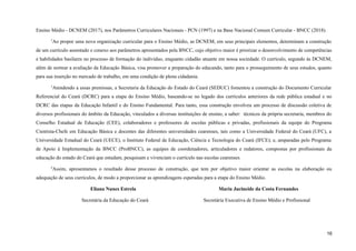 Ensino Médio - DCNEM (2017), nos Parâmetros Curriculares Nacionais - PCN (1997) e na Base Nacional Comum Curricular - BNCC (2018).
2
Ao propor uma nova organização curricular para o Ensino Médio, as DCNEM, em seus principais elementos, determinam a construção
de um currículo assentado e conexo aos parâmetros apresentados pela BNCC, cujo objetivo maior é priorizar o desenvolvimento de competências
e habilidades basilares no processo de formação do indivíduo, enquanto cidadão atuante em nossa sociedade. O currículo, segundo às DCNEM,
além de nortear a avaliação da Educação Básica, visa promover a preparação do educando, tanto para o prosseguimento de seus estudos, quanto
para sua inserção no mercado de trabalho, em uma condição de plena cidadania.
3
Atendendo a essas premissas, a Secretaria da Educação do Estado do Ceará (SEDUC) fomentou a construção do Documento Curricular
Referencial do Ceará (DCRC) para a etapa do Ensino Médio, baseando-se no legado dos currículos anteriores da rede pública estadual e no
DCRC das etapas da Educação Infantil e do Ensino Fundamental. Para tanto, essa construção envolveu um processo de discussão coletiva de
diversos profissionais do âmbito da Educação, vinculados a diversas instituições de ensino, a saber: técnicos da própria secretaria, membros do
Conselho Estadual de Educação (CEE), colaboradores e professores de escolas públicas e privadas, profissionais da equipe do Programa
Cientista-Chefe em Educação Básica e docentes das diferentes universidades cearenses, tais como a Universidade Federal do Ceará (UFC), a
Universidade Estadual do Ceará (UECE), o Instituto Federal de Educação, Ciência e Tecnologia do Ceará (IFCE); e, amparadas pelo Programa
de Apoio à Implementação da BNCC (ProBNCC), as equipes de coordenadores, articuladores e redatores, compostas por profissionais da
educação do estado do Ceará que estudam, pesquisam e vivenciam o currículo nas escolas cearenses.
4
Assim, apresentamos o resultado desse processo de construção, que tem por objetivo maior orientar as escolas na elaboração ou
adequação de seus currículos, de modo a proporcionar as aprendizagens esperadas para a etapa do Ensino Médio.
Eliana Nunes Estrela Maria Jucineide da Costa Fernandes
Secretária da Educação do Ceará Secretária Executiva de Ensino Médio e Profissional
16
 