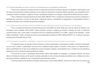 8.3.2 A Interdisciplinaridade nas ciências da natureza como fundamento para a integralidade do conhecimento
460
Cada um dos componentes curriculares da área de conhecimento das Ciências da Natureza apresenta sua identidade e especificidade no que
diz respeito aos procedimentos científicos pertinentes, aos seus objetos de conhecimento e tratamentos didáticos específicos, mas compartilham entre si
o letramento científico, tecnológico e sequências de ensino e aprendizagem baseadas em investigação e compreensão de diferentes processos naturais.
461
Para os Parâmetros Curriculares Nacionais do Ensino Médio (BRASIL,1999), os componentes curriculares devem promover competências e
habilidades que sirvam para o exercício de intervenções e julgamentos práticos, o entendimento de equipamentos e de procedimentos técnicos, a
avaliação de limitações, riscos e benefícios de processos tecnológicos.
8.3.2.1 O Documento Curricular Referencial do Ceará (DCRC) do Ensino Médio para a área de Ciências da Natureza e suas Tecnologias.
462
Para a construção do Documento Curricular Referencial do Ceará (DCRC) do Ensino Médio para a área de Ciências da Natureza e suas
Tecnologias, foram consultados, além da BNCC, alguns documentos nacionais e estaduais que norteiam a educação, tais como: os referenciais
curriculares básicos para o ensino médio, do documento Escola Viva, elaborado pela SEDUC-Ce em 2000; a coleção Escola Aprendente - arsenal
didático-metodológico voltado à orientação do processo ensino-aprendizagem, produzida em 2008 e 2009 pela SEDUC-Ce e as diretrizes curriculares
nacionais gerais da educação básica de 2018.
8.3.2.2 Construindo as competências, as habilidades e os objetos de conhecimento das Ciências da natureza e suas tecnologias.
463
É importante destacar que aprender Ciências da Natureza vai além do aprendizado e memorização de conteúdos conceituais sistematizados
em leis, teorias e modelos. A aprendizagem nessa área torna-se significativa apenas quando os conceitos e termos passam a ter significado para o
aluna/o, possibilitando que ele faça uso de exemplos para construir associações e analogias, contextualizando assim, o conteúdo com suas experiências
pessoais para resolver e interpretar situações-problema do cotidiano.
464
Os processos de ensino e aprendizagem desenvolvidos, embora sejam pautados nas linguagens e investigação científicas, não devem
objetivar a formação de cientistas, mas de sujeitos conscientes, participativos e ativos na busca de soluções de problemas reais e cotidianos, tais como a
preservação ambiental, a qualidade de vida e a manutenção da saúde individual e coletiva.
465
Conforme proposto pelas Diretrizes Curriculares Nacionais para o Ensino Médio (BRASIL, 2018) deve-se ainda evitar um currículo com
178
 