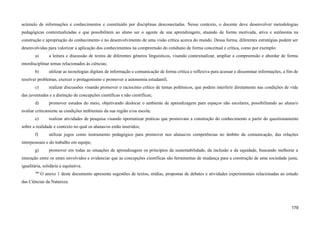acúmulo de informações e conhecimentos e constituído por disciplinas desconectadas. Nesse contexto, o docente deve desenvolver metodologias
pedagógicas contextualizadas e que possibilitem ao aluno ser o agente de sua aprendizagem, atuando de forma motivada, ativa e autônoma na
construção e apropriação do conhecimento e no desenvolvimento de uma visão crítica acerca do mundo. Dessa forma, diferentes estratégias podem ser
desenvolvidas para valorizar a aplicação dos conhecimentos na compreensão do cotidiano de forma conceitual e crítica, como por exemplo:
a) a leitura e discussão de textos de diferentes gêneros linguísticos, visando contextualizar, ampliar a compreensão e abordar de forma
interdisciplinar temas relacionados às ciências;
b) utilizar as tecnologias digitais de informação e comunicação de forma crítica e reflexiva para acessar e disseminar informações, a fim de
resolver problemas, exercer o protagonismo e promover a autonomia estudantil;
c) realizar discussões visando promover o raciocínio crítico de temas polêmicos, que podem interferir diretamente nas condições de vida
das juventudes e a distinção de concepções científicas e não científicas;
d) promover estudos do meio, objetivando deslocar o ambiente de aprendizagem para espaços não escolares, possibilitando ao aluna/o
avaliar criticamente as condições ambientais da sua região e/ou escola;
e) realizar atividades de pesquisa visando oportunizar práticas que promovam a construção do conhecimento a partir do questionamento
sobre a realidade e contexto no qual os alunas/os estão inseridos;
f) utilizar jogos como instrumento pedagógico para promover nos alunas/os competências no âmbito da comunicação, das relações
interpessoais e do trabalho em equipe;
g) promover em todas as situações de aprendizagem os princípios da sustentabilidade, da inclusão e da equidade, buscando melhorar a
interação entre os entes envolvidos e evidenciar que as concepções científicas são ferramentas de mudança para a construção de uma sociedade justa,
igualitária, solidária e equitativa.
466
O anexo 1 deste documento apresenta sugestões de textos, mídias, propostas de debates e atividades experimentais relacionadas ao estudo
das Ciências da Natureza.
179
 