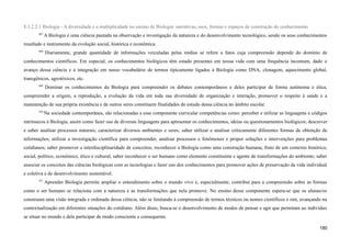 8.3.2.2.1 Biologia - A diversidade e a multiplicidade no ensino de Biologia: narrativas, usos, formas e espaços de construção do conhecimento
467
A Biologia é uma ciência pautada na observação e investigação da natureza e do desenvolvimento tecnológico, sendo os seus conhecimentos
resultado e instrumento da evolução social, histórica e econômica.
468
Diariamente, grande quantidade de informações veiculadas pelas mídias se refere a fatos cuja compreensão depende do domínio de
conhecimentos científicos. Em especial, os conhecimentos biológicos têm estado presentes em nossa vida com uma frequência incomum, dado o
avanço dessa ciência e a integração em nosso vocabulário de termos tipicamente ligados à Biologia como DNA, clonagem, aquecimento global,
transgênicos, agrotóxicos, etc.
469
Dominar os conhecimentos da Biologia para compreender os debates contemporâneos e deles participar de forma autônoma e ética,
compreender a origem, a reprodução, a evolução da vida em toda sua diversidade de organização e interação, promover o respeito à saúde e a
manutenção de sua própria existência e de outros seres constituem finalidades do estudo dessa ciência no âmbito escolar.
470
Na sociedade contemporânea, são relacionadas a esse componente curricular competências como: perceber e utilizar as linguagens e códigos
intrínsecos à Biologia, assim como fazer uso de diversas linguagens para apresentar os conhecimentos, ideias ou questionamentos biológicos; descrever
e saber analisar processos naturais; caracterizar diversos ambientes e seres; saber utilizar e analisar criticamente diferentes formas de obtenção de
informações; utilizar a investigação científica para compreender, analisar processos e fenômenos e propor soluções e intervenções para problemas
cotidianos; saber promover a interdisciplinaridade de conceitos; reconhecer a Biologia como uma construção humana, fruto de um contexto histórico,
social, político, econômico, ético e cultural; saber reconhecer o ser humano como elemento constituinte e agente de transformações do ambiente; saber
associar os conceitos das ciências biológicas com as tecnologias e fazer uso dos conhecimentos para promover ações de preservação da vida individual
e coletiva e de desenvolvimento sustentável.
471
Aprender Biologia permite ampliar o entendimento sobre o mundo vivo e, especialmente, contribui para a compreensão sobre as formas
como o ser humano se relaciona com a natureza e as transformações que nela promove. No ensino desse componente espera-se que os alunas/os
construam uma visão integrada e ordenada dessa ciência, não se limitando à compreensão de termos técnicos ou nomes científicos e sim, avançando na
contextualização em diferentes situações do cotidiano. Além disso, busca-se o desenvolvimento de modos de pensar e agir que permitam ao indivíduo
se situar no mundo e dele participar de modo consciente e consequente.
180
 